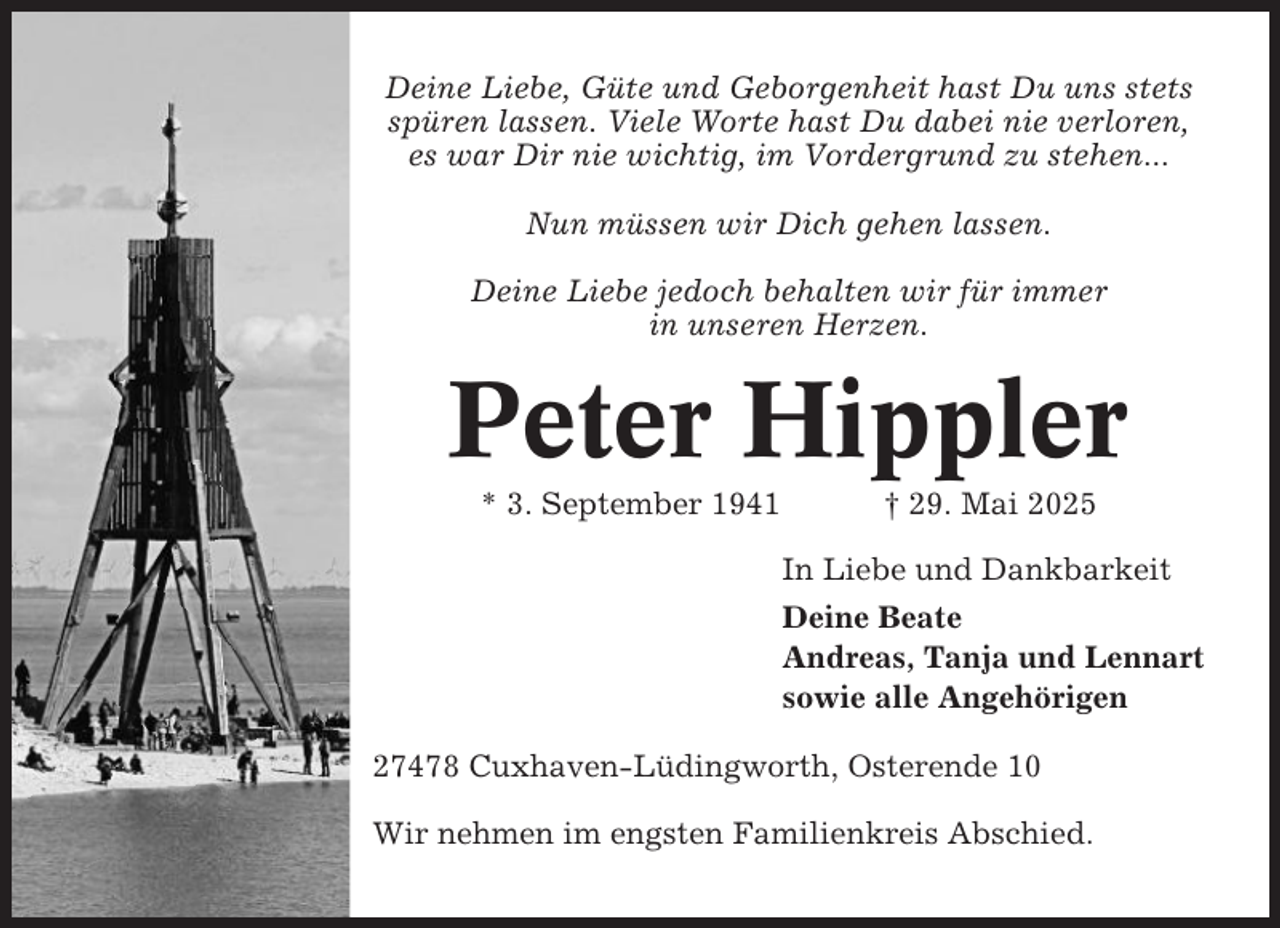 <p>Deine Liebe, Güte und Geborgenheit hast Du uns stets<br />spüren lassen. Viele Worte hast Du dabei nie verloren,<br />es war Dir nie wichtig, im Vordergrund zu stehen...<br />Nun müssen wir Dich gehen lassen.<br />Deine Liebe jedoch behalten wir für immer<br />in unseren Herzen.</p><p>Peter Hippler<br />* 3. September 1941</p><p>† 29. Mai 2025<br />In Liebe und Dankbarkeit<br />Deine Beate<br />Andreas, Tanja und Lennart<br />sowie alle Angehörigen</p><p>27478 Cuxhaven-Lüdingworth, Osterende 10<br />Wir nehmen im engsten Familienkreis Abschied.</p>