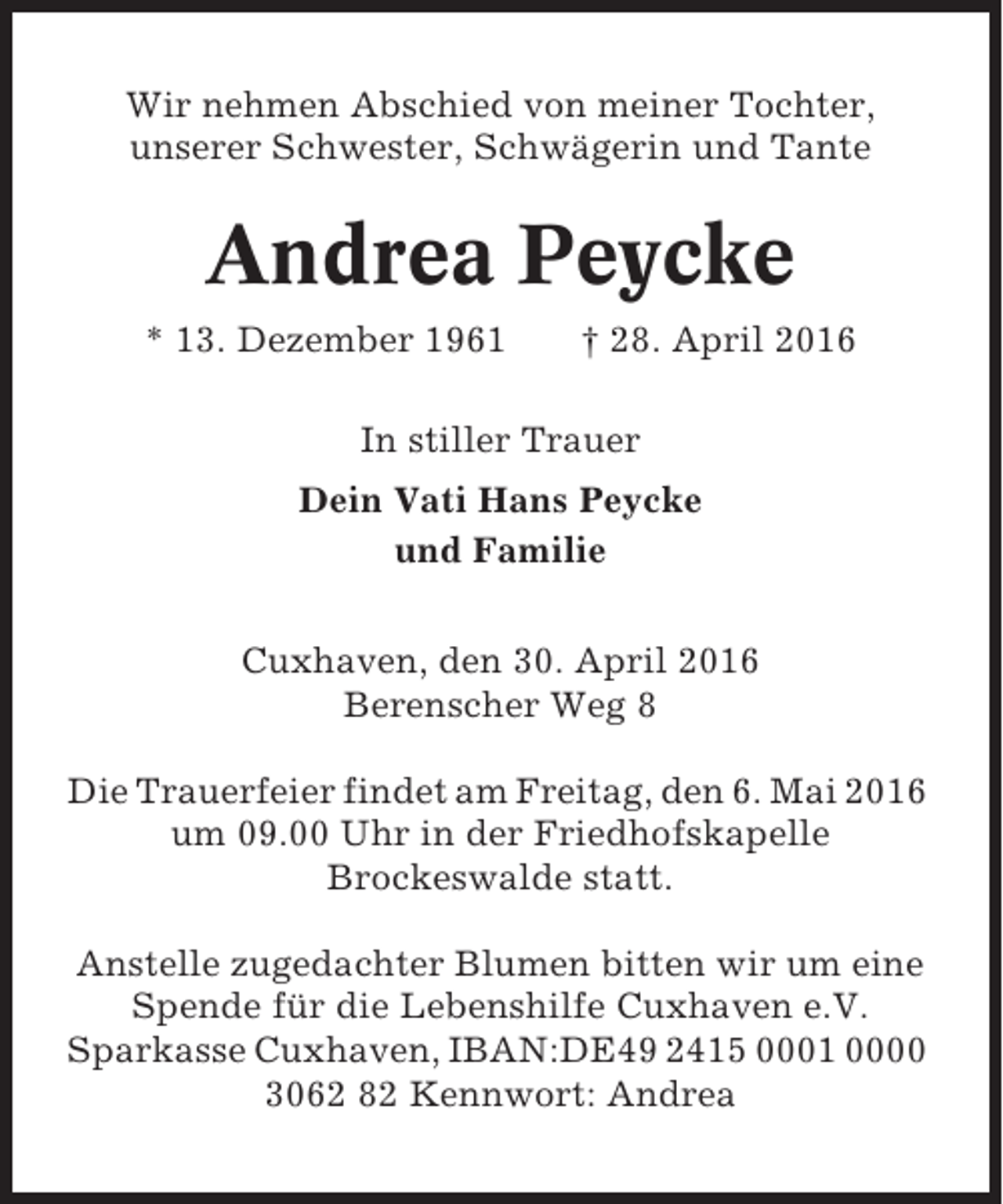 <p>Wir nehmen Abschied von meiner Tochter,<br />unserer Schwester, Schwägerin und Tante</p><p>Andrea Peycke<br />* 13. Dezember 1961</p><p>† 28. April 2016</p><p>In stiller Trauer<br />Dein Vati Hans Peycke<br />und Familie<br />Cuxhaven, den 30. April 2016<br />Berenscher Weg 8<br />Die Trauerfeier findet am Freitag, den 6. Mai 2016<br />um 09.00 Uhr in der Friedhofskapelle<br />Brockeswalde statt.<br />Anstelle zugedachter Blumen bitten wir um eine<br />Spende für die Lebenshilfe Cuxhaven e.V.<br />Sparkasse Cuxhaven, IBAN:DE49 2415 0001 0000<br />3062 82 Kennwort: Andrea</p>
