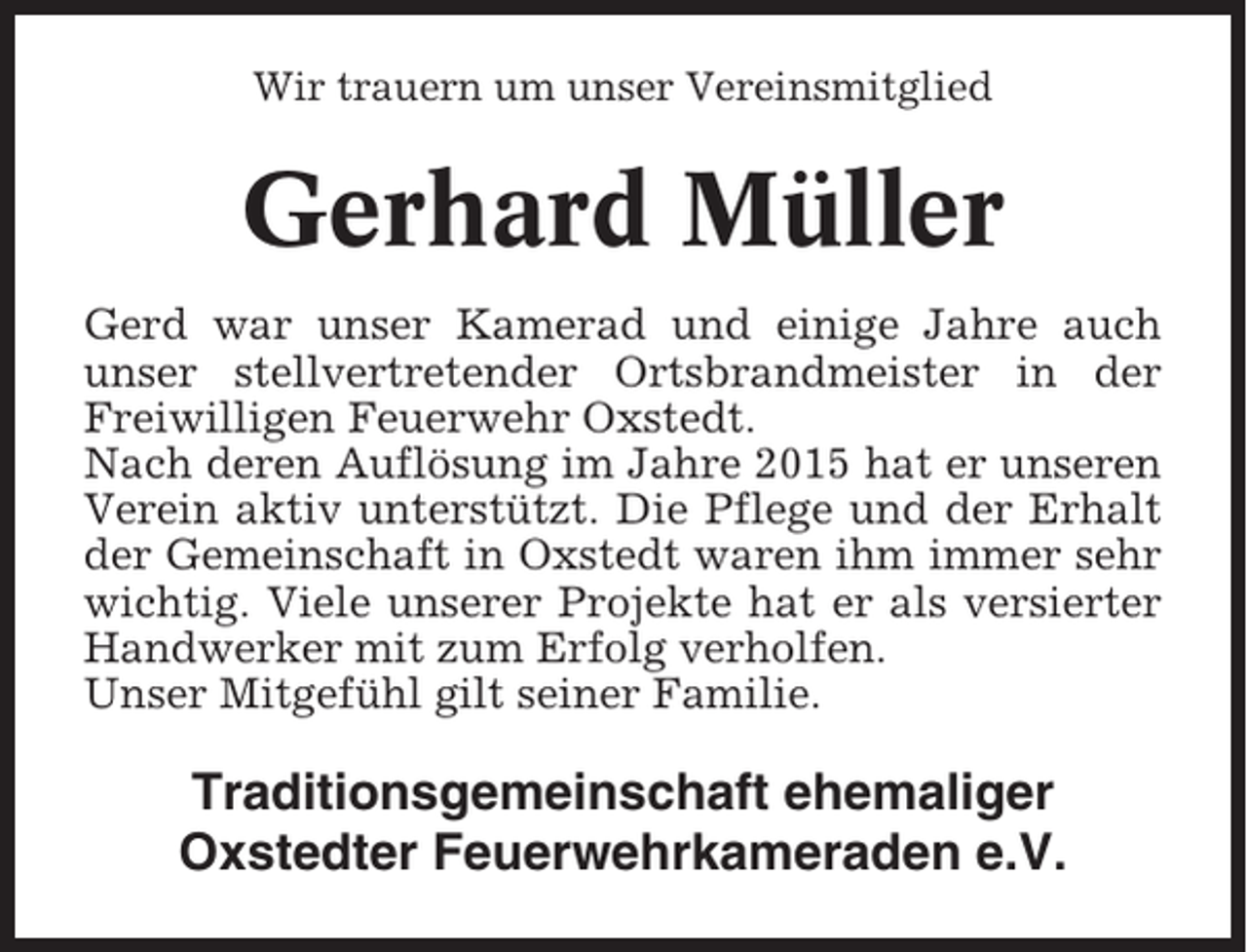 <p>Wir trauern um unser Vereinsmitglied</p><p>Gerhard Müller<br />Gerd war unser Kamerad und einige Jahre auch<br />unser stellvertretender Ortsbrandmeister in der<br />Freiwilligen Feuerwehr Oxstedt.<br />Nach deren Auflösung im Jahre 2015 hat er unseren<br />Verein aktiv unterstützt. Die Pflege und der Erhalt<br />der Gemeinschaft in Oxstedt waren ihm immer sehr<br />wichtig. Viele unserer Projekte hat er als versierter<br />Handwerker mit zum Erfolg verholfen.<br />Unser Mitgefühl gilt seiner Familie.</p><p>Traditionsgemeinschaft ehemaliger<br />Oxstedter Feuerwehrkameraden e.V.</p>