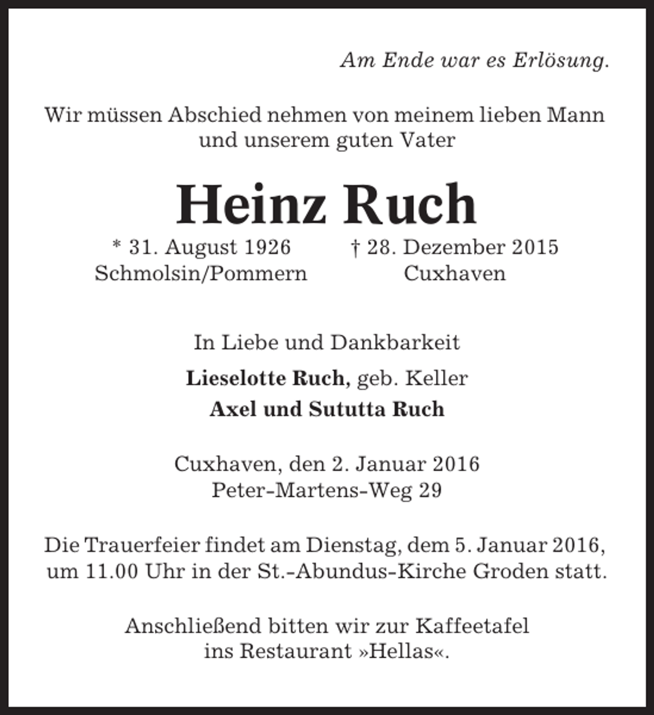 <p>Am Ende war es Erlösung.<br />Wir müssen Abschied nehmen von meinem lieben Mann<br />und unserem guten Vater</p><p>Heinz Ruch<br />* 31. August 1926<br />Schmolsin/Pommern</p><p>† 28. Dezember 2015<br />Cuxhaven</p><p>In Liebe und Dankbarkeit<br />Lieselotte Ruch, geb. Keller<br />Axel und Sututta Ruch<br />Cuxhaven, den 2. Januar 2016<br />Peter-Martens-Weg 29<br />Die Trauerfeier findet am Dienstag, dem 5. Januar 2016,<br />um 11.00 Uhr in der St.-Abundus-Kirche Groden statt.<br />Anschließend bitten wir zur Kaffeetafel<br />ins Restaurant »Hellas«.</p>