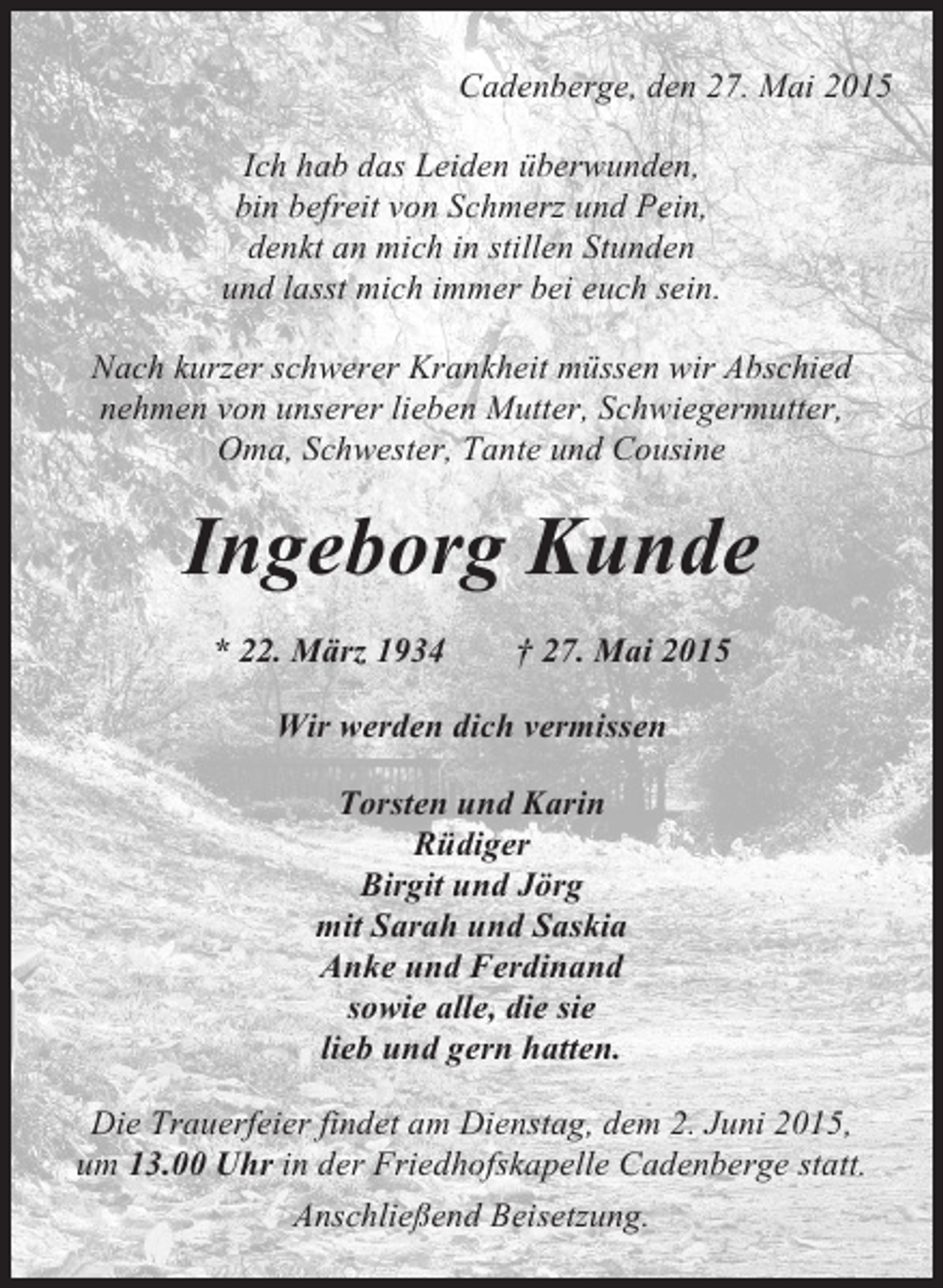<p>Cadenberge, den 27. Mai 2015<br />Ich hab das Leiden überwunden,<br />bin befreit von Schmerz und Pein,<br />denkt an mich in stillen Stunden<br />und lasst mich immer bei euch sein.<br />Nach kurzer schwerer Krankheit müssen wir Abschied<br />nehmen von unserer lieben Mutter, Schwiegermutter,<br />Oma, Schwester, Tante und Cousine</p><p>Ingeborg Kunde<br />* 22. März 1934</p><p>† 27. Mai 2015</p><p>Wir werden dich vermissen<br />Torsten und Karin<br />Rüdiger<br />Birgit und Jörg<br />mit Sarah und Saskia<br />Anke und Ferdinand<br />sowie alle, die sie<br />lieb und gern hatten.<br />Die Trauerfeier findet am Dienstag, dem 2. Juni 2015,<br />um 13.00 Uhr in der Friedhofskapelle Cadenberge statt.<br />Anschließend Beisetzung.</p>