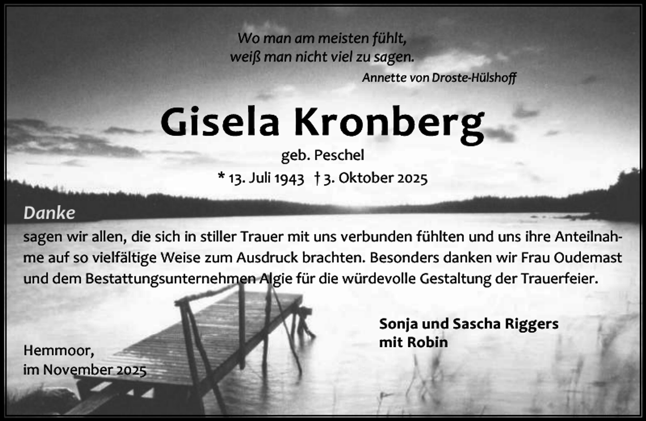 <p>Wo man am meisten fühlt,<br />weiß man nicht viel zu sagen.<br />Annette von Droste-Hülshoﬀ</p><p>geb. Peschel<br />* 13. Juli 1943 † 3. Oktober 2025</p><p>Danke<br />sagen wir allen, die sich in stiller Trauer mit uns verbunden fühlten und uns ihre Anteilnah‐<br />me auf so vielfältige Weise zum Ausdruck brachten. Besonders danken wir Frau Oudemast<br />und dem Bestattungsunternehmen Algie für die würdevolle Gestaltung der Trauerfeier.</p><p>Hemmoor,<br />im November 2025</p><p>Sonja und Sascha Riggers<br />mit Robin</p>
