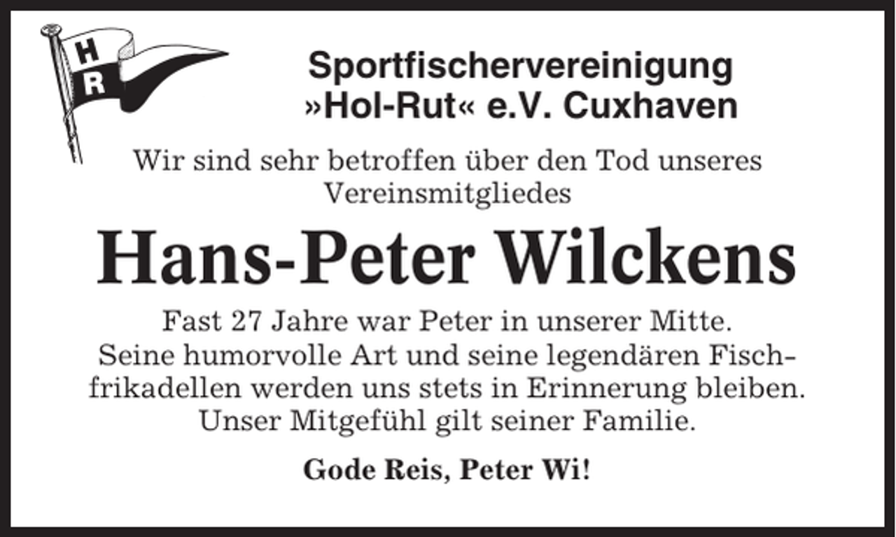 <p>Sportfischervereinigung<br />»Hol-Rut« e.V. Cuxhaven<br />Wir sind sehr betroffen über den Tod unseres<br />Vereinsmitgliedes</p><p>Hans-Peter Wilckens<br />Fast 27 Jahre war Peter in unserer Mitte.<br />Seine humorvolle Art und seine legendären Fischfrikadellen werden uns stets in Erinnerung bleiben.<br />Unser Mitgefühl gilt seiner Familie.<br />Gode Reis, Peter Wi!</p>