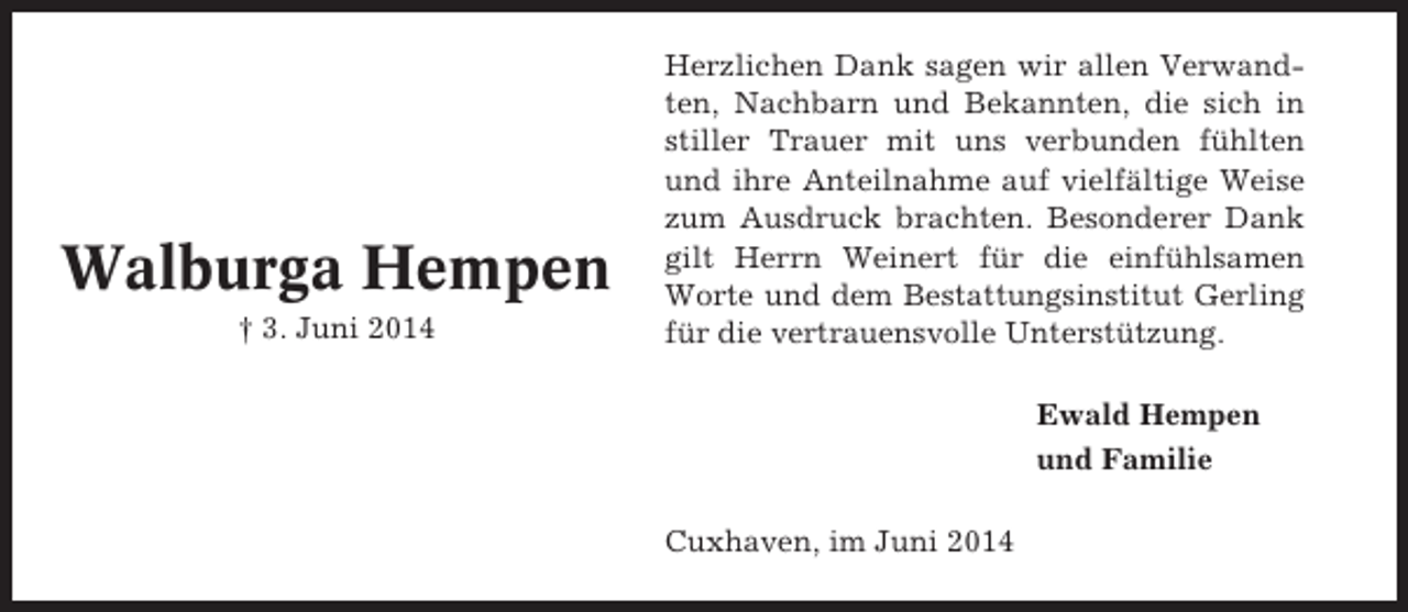 <p>Walburga Hempen<br />† 3. Juni 2014</p><p>Herzlichen Dank sagen wir allen Verwandten, Nachbarn und Bekannten, die sich in<br />stiller Trauer mit uns verbunden fühlten<br />und ihre Anteilnahme auf vielfältige Weise<br />zum Ausdruck brachten. Besonderer Dank<br />gilt Herrn Weinert für die einfühlsamen<br />Worte und dem Bestattungsinstitut Gerling<br />für die vertrauensvolle Unterstützung.<br />Ewald Hempen<br />und Familie<br />Cuxhaven, im Juni 2014</p>