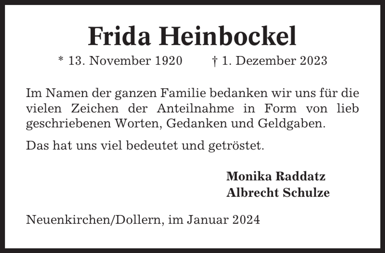 <p>Frida Heinbockel<br />* 13. November 1920</p><p>† 1. Dezember 2023</p><p>Im Namen der ganzen Familie bedanken wir uns für die<br />vielen Zeichen der Anteilnahme in Form von lieb<br />geschriebenen Worten, Gedanken und Geldgaben.<br />Das hat uns viel bedeutet und getröstet.<br />Monika Raddatz<br />Albrecht Schulze<br />Neuenkirchen/Dollern, im Januar 2024</p>