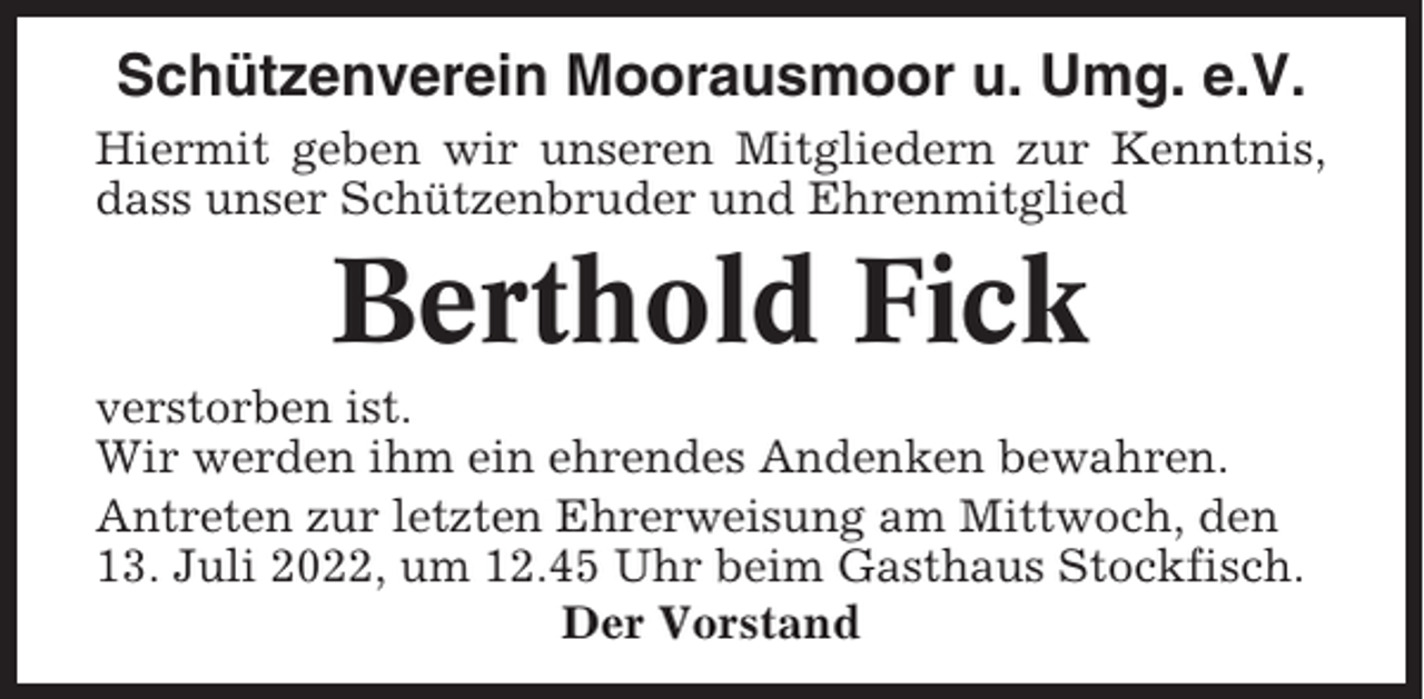 <p>Schützenverein Moorausmoor u. Umg. e.V.<br />Hiermit geben wir unseren Mitgliedern zur Kenntnis,<br />dass unser Schützenbruder und Ehrenmitglied</p><p>Berthold Fick<br />verstorben ist.<br />Wir werden ihm ein ehrendes Andenken bewahren.<br />Antreten zur letzten Ehrerweisung am Mittwoch, den<br />13. Juli 2022, um 12.45 Uhr beim Gasthaus Stockfisch.<br />Der Vorstand</p>