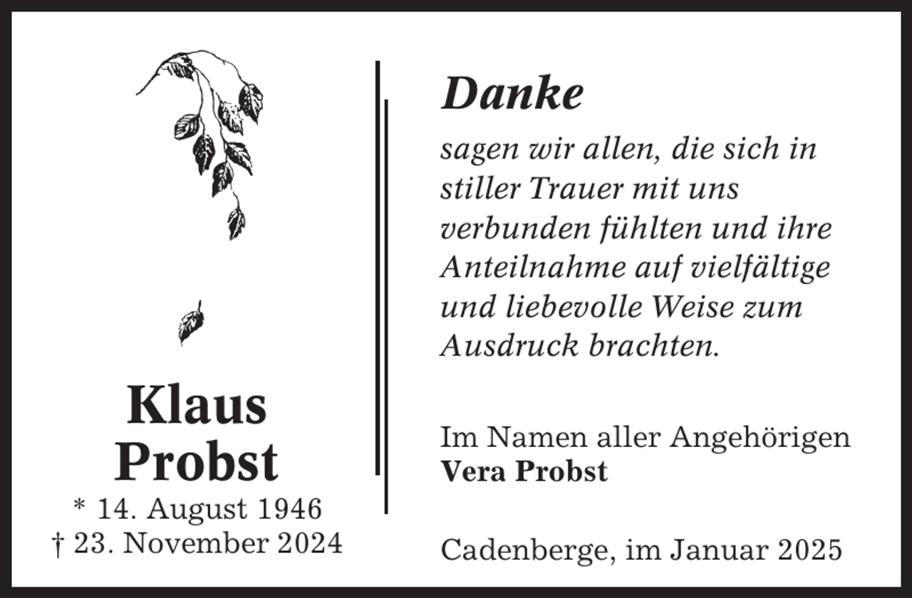 <p>Danke<br />sagen wir allen, die sich in<br />stiller Trauer mit uns<br />verbunden fühlten und ihre<br />Anteilnahme auf vielfältige<br />und liebevolle Weise zum<br />Ausdruck brachten.</p><p>Klaus<br />Probst</p><p>Im Namen aller Angehörigen<br />Vera Probst</p><p>* 14. August 1946<br />† 23. November 2024</p><p>Cadenberge, im Januar 2025</p>