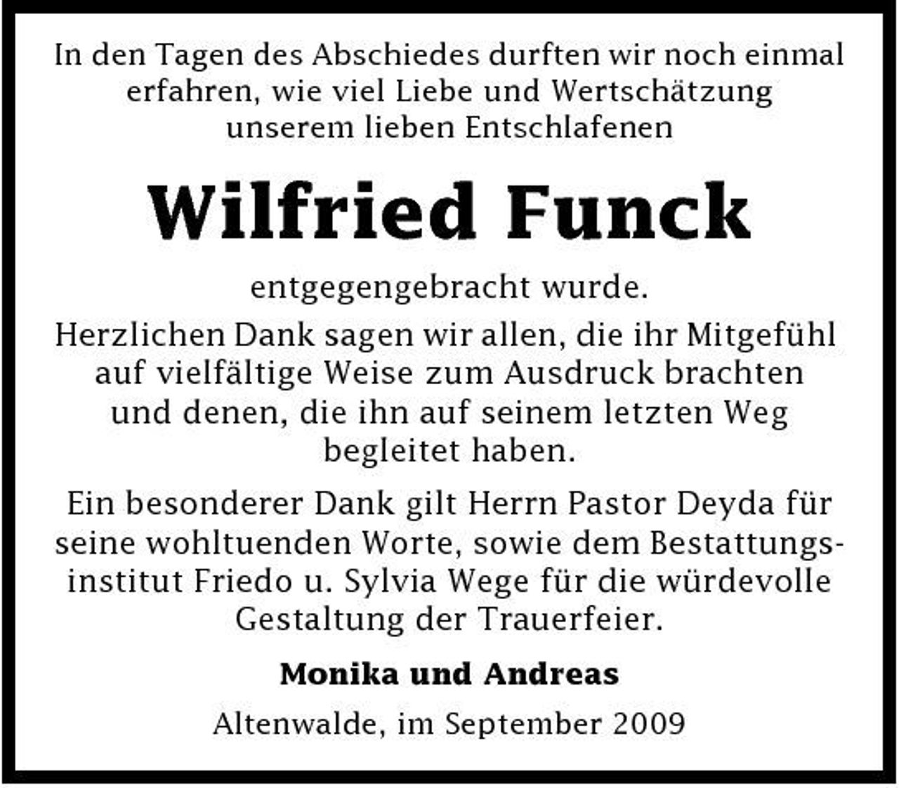 <p>In den Tagen des Abschiedes durften wir noch einmal erfahren, wie viel Liebe und Wertschätzung unserem lieben Entschlafenen</p><p>Wilfried Funck<br />entgegengebracht wurde. Herzlichen Dank sagen wir allen, die ihr Mitgefühl auf vielfältige Weise zum Ausdruck brachten und denen, die ihn auf seinem letzten Weg begleitet haben. Ein besonderer Dank gilt Herrn Pastor Deyda für seine wohltuenden Worte, sowie dem Bestattungsinstitut Friedo u. Sylvia Wege für die würdevolle Gestaltung der Trauerfeier.<br />Monika und Andreas Altenwalde, im September 2009</p>