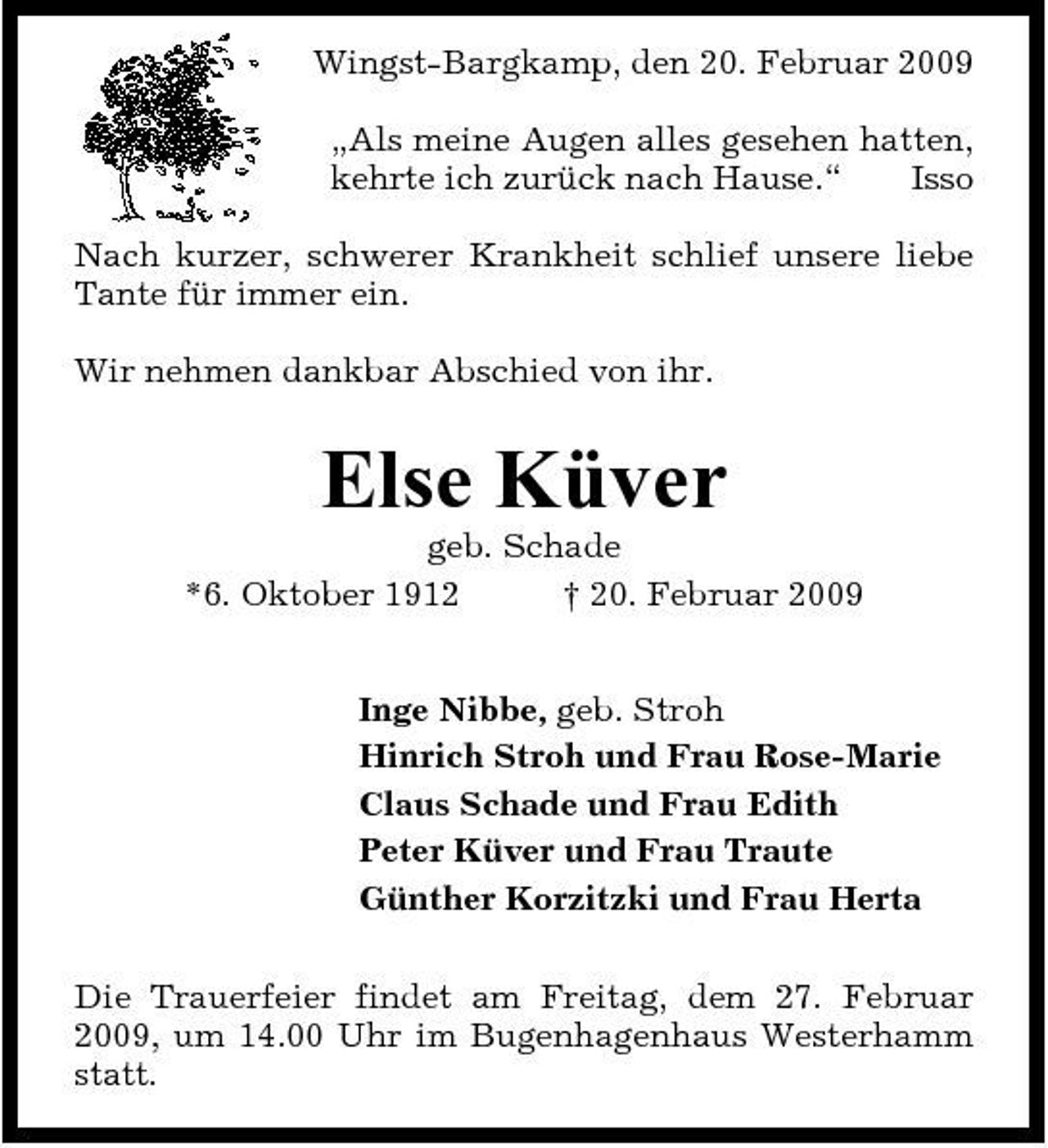 <p>Wingst-Bargkamp, den 20. Februar 2009 „Als meine Augen alles gesehen hatten, kehrte ich zurück nach Hause.“ Isso Nach kurzer, schwerer Krankheit schlief unsere liebe Tante für immer ein. Wir nehmen dankbar Abschied von ihr.</p><p>Else Küver<br />geb. Schade *6. Oktober 1912 † 20. Februar 2009 Inge Nibbe, geb. Stroh Hinrich Stroh und Frau Rose-Marie Claus Schade und Frau Edith Peter Küver und Frau Traute Günther Korzitzki und Frau Herta Die Trauerfeier findet am Freitag, dem 27. Februar 2009, um 14.00 Uhr im Bugenhagenhaus Westerhamm statt.</p>