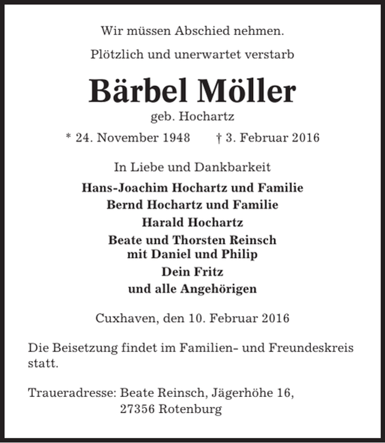 <p>Wir müssen Abschied nehmen.<br />Plötzlich und unerwartet verstarb</p><p>Bärbel Möller<br />geb. Hochartz<br />* 24. November 1948</p><p>† 3. Februar 2016</p><p>In Liebe und Dankbarkeit<br />Hans-Joachim Hochartz und Familie<br />Bernd Hochartz und Familie<br />Harald Hochartz<br />Beate und Thorsten Reinsch<br />mit Daniel und Philip<br />Dein Fritz<br />und alle Angehörigen<br />Cuxhaven, den 10. Februar 2016<br />Die Beisetzung findet im Familien- und Freundeskreis<br />statt.<br />Traueradresse: Beate Reinsch, Jägerhöhe 16,<br />27356 Rotenburg</p>