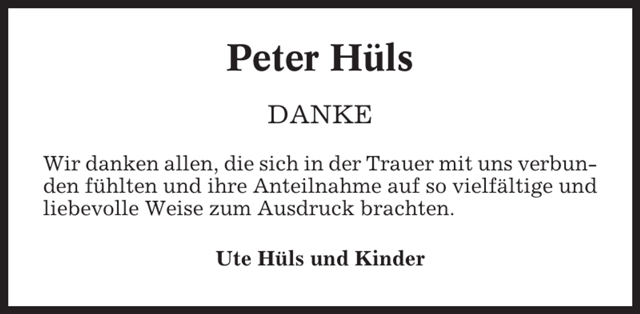 <p>Peter Hüls<br />DANKE<br />Wir danken allen, die sich in der Trauer mit uns verbunden fühlten und ihre Anteilnahme auf so vielfältige und<br />liebevolle Weise zum Ausdruck brachten.<br />Ute Hüls und Kinder</p>