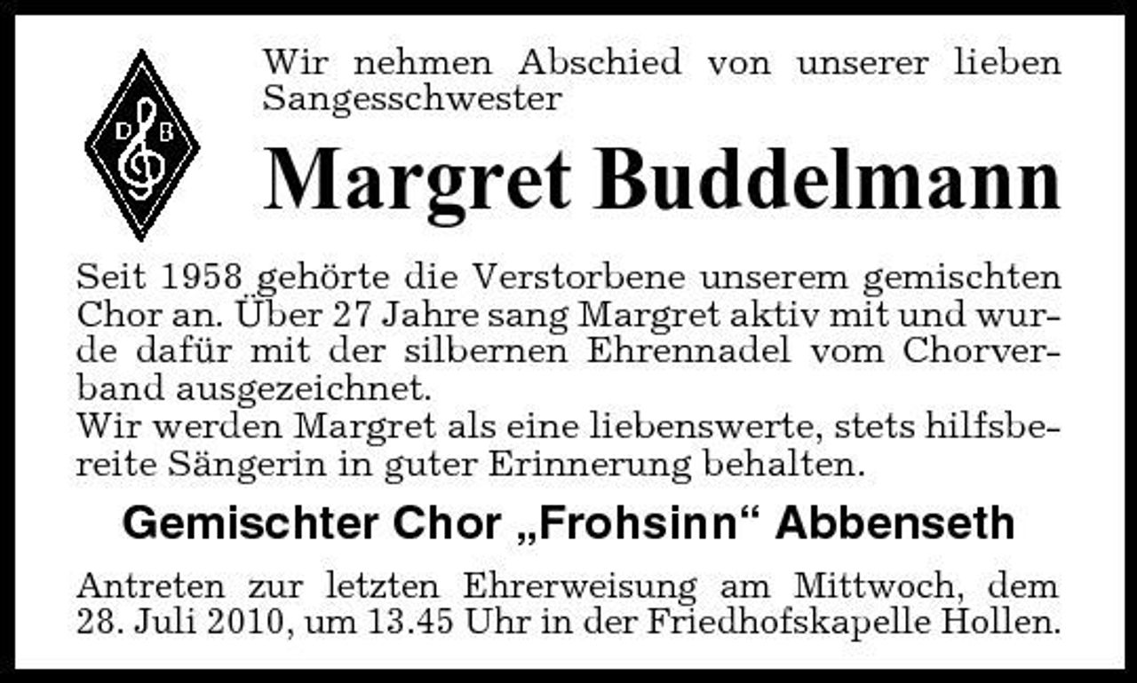 <p>Wir nehmen Abschied von unserer lieben Sangesschwester</p><p>Margret Buddelmann<br />Seit 1958 gehörte die Verstorbene unserem gemischten Chor an. Über 27 Jahre sang Margret aktiv mit und wurde dafür mit der silbernen Ehrennadel vom Chorverband ausgezeichnet. Wir werden Margret als eine liebenswerte, stets hilfsbereite Sängerin in guter Erinnerung behalten.</p><p>Gemischter Chor „Frohsinn“ Abbenseth<br />Antreten zur letzten Ehrerweisung am Mittwoch, dem 28. Juli 2010, um 13.45 Uhr in der Friedhofskapelle Hollen.</p>