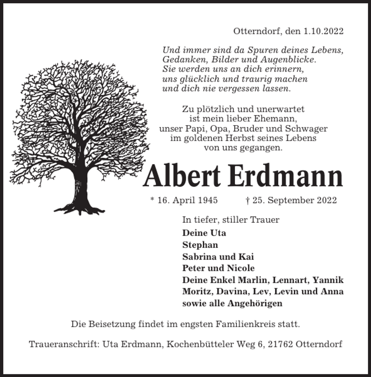 <p>Otterndorf, den 1.10.2022<br />Und immer sind da Spuren deines Lebens,<br />Gedanken, Bilder und Augenblicke.<br />Sie werden uns an dich erinnern,<br />uns glücklich und traurig machen<br />und dich nie vergessen lassen.<br />Zu plötzlich und unerwartet<br />ist mein lieber Ehemann,<br />unser Papi, Opa, Bruder und Schwager<br />im goldenen Herbst seines Lebens<br />von uns gegangen.</p><p>Albert Erdmann<br />* 16. April 1945</p><p>† 25. September 2022</p><p>In tiefer, stiller Trauer<br />Deine Uta<br />Stephan<br />Sabrina und Kai<br />Peter und Nicole<br />Deine Enkel Marlin, Lennart, Yannik<br />Moritz, Davina, Lev, Levin und Anna<br />sowie alle Angehörigen<br />Die Beisetzung findet im engsten Familienkreis statt.<br />Traueranschrift: Uta Erdmann, Kochenbütteler Weg 6, 21762 Otterndorf</p>