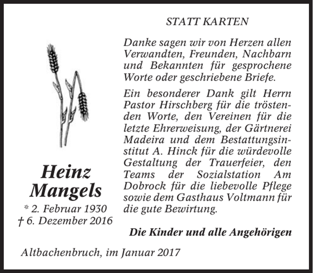 <p>STATT KARTEN<br />Danke sagen wir von Herzen allen<br />Verwandten, Freunden, Nachbarn<br />und Bekannten für gesprochene<br />Worte oder geschriebene Briefe.</p><p>Heinz<br />Mangels<br />* 2. Februar 1930<br />† 6. Dezember 2016</p><p>Ein besonderer Dank gilt Herrn<br />Pastor Hirschberg für die tröstenden Worte, den Vereinen für die<br />letzte Ehrerweisung, der Gärtnerei<br />Madeira und dem Bestattungsinstitut A. Hinck für die würdevolle<br />Gestaltung der Trauerfeier, den<br />Teams der Sozialstation Am<br />Dobrock für die liebevolle Pflege<br />sowie dem Gasthaus Voltmann für<br />die gute Bewirtung.<br />Die Kinder und alle Angehörigen</p><p>Altbachenbruch, im Januar 2017</p>