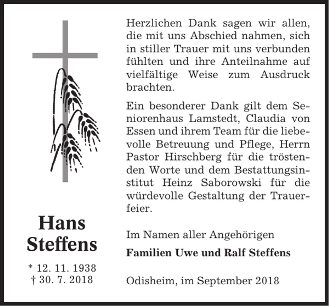 <p>Herzlichen Dank sagen wir allen,<br />die mit uns Abschied nahmen, sich<br />in stiller Trauer mit uns verbunden<br />fühlten und ihre Anteilnahme auf<br />vielfältige Weise zum Ausdruck<br />brachten.<br />Ein besonderer Dank gilt dem Seniorenhaus Lamstedt, Claudia von<br />Essen und ihrem Team für die liebevolle Betreuung und Pflege, Herrn<br />Pastor Hirschberg für die tröstenden Worte und dem Bestattungsinstitut Heinz Saborowski für die<br />würdevolle Gestaltung der Trauerfeier.</p><p>Hans<br />Steffens<br />* 12. 11. 1938<br />† 30. 7. 2018</p><p>Im Namen aller Angehörigen<br />Familien Uwe und Ralf Steffens<br />Odisheim, im September 2018</p>