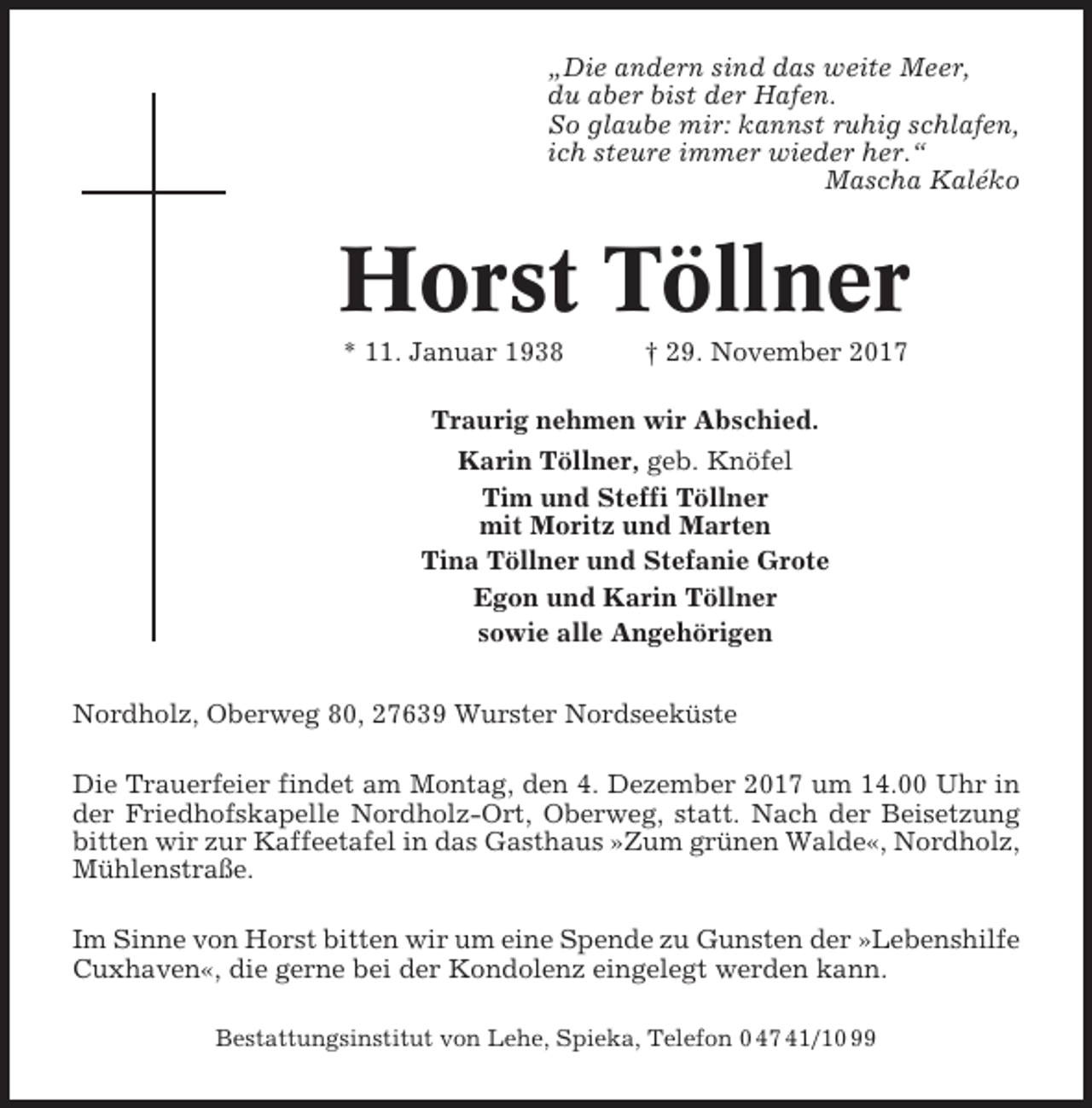 <p>„Die andern sind das weite Meer,<br />du aber bist der Hafen.<br />So glaube mir: kannst ruhig schlafen,<br />ich steure immer wieder her.“<br />Mascha Kaléko</p><p>Horst Töllner<br />* 11. Januar 1938</p><p>† 29. November 2017</p><p>Traurig nehmen wir Abschied.<br />Karin Töllner, geb. Knöfel<br />Tim und Steffi Töllner<br />mit Moritz und Marten<br />Tina Töllner und Stefanie Grote<br />Egon und Karin Töllner<br />sowie alle Angehörigen<br />Nordholz, Oberweg 80, 27639 Wurster Nordseeküste<br />Die Trauerfeier findet am Montag, den 4. Dezember 2017 um 14.00 Uhr in<br />der Friedhofskapelle Nordholz-Ort, Oberweg, statt. Nach der Beisetzung<br />bitten wir zur Kaffeetafel in das Gasthaus »Zum grünen Walde«, Nordholz,<br />Mühlenstraße.<br />Im Sinne von Horst bitten wir um eine Spende zu Gunsten der »Lebenshilfe<br />Cuxhaven«, die gerne bei der Kondolenz eingelegt werden kann.<br />Bestattungsinstitut von Lehe, Spieka, Telefon 0 47 41/10 99</p>
