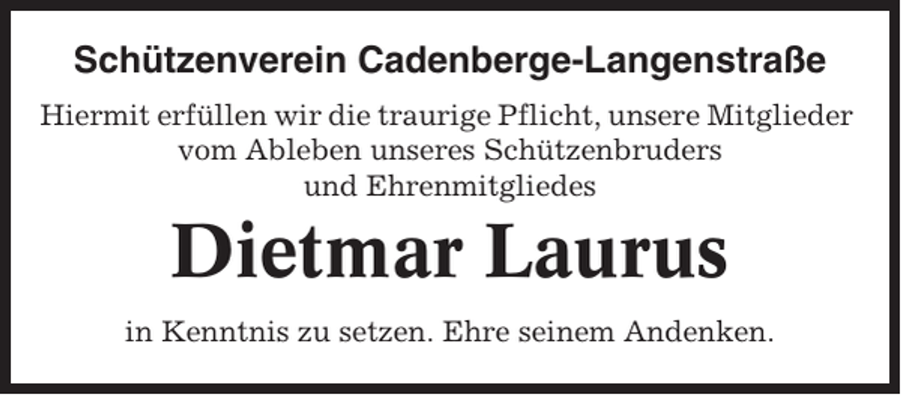 <p>Schützenverein Cadenberge-Langenstraße<br />Hiermit erfüllen wir die traurige Pflicht, unsere Mitglieder<br />vom Ableben unseres Schützenbruders<br />und Ehrenmitgliedes</p><p>Dietmar Laurus<br />in Kenntnis zu setzen. Ehre seinem Andenken.</p>