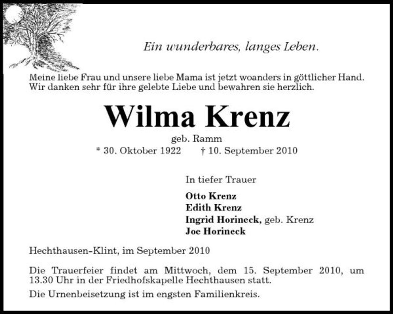 <p>Ein wunderbares, langes Leben.<br />Meine liebe Frau und unsere liebe Mama ist jetzt woanders in göttlicher Hand. Wir danken sehr für ihre gelebte Liebe und bewahren sie herzlich.</p><p>Wilma Krenz<br />geb. Ramm * 30. Oktober 1922 † 10. September 2010 In tiefer Trauer Otto Krenz Edith Krenz Ingrid Horineck, geb. Krenz Joe Horineck Hechthausen-Klint, im September 2010 Die Trauerfeier findet am Mittwoch, dem 15. September 2010, um 13.30 Uhr in der Friedhofskapelle Hechthausen statt. Die Urnenbeisetzung ist im engsten Familienkreis.</p>