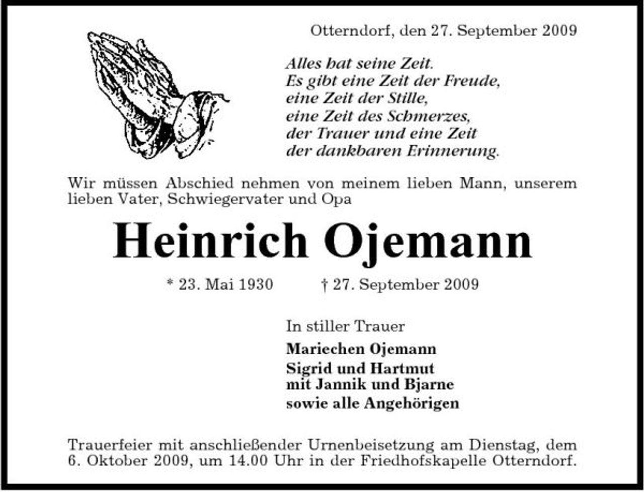 <p>Otterndorf, den 27. September 2009</p><p>Alles hat seine Zeit. Es gibt eine Zeit der Freude, eine Zeit der Stille, eine Zeit des Schmerzes, der Trauer und eine Zeit der dankbaren Erinnerung.<br />Wir müssen Abschied nehmen von meinem lieben Mann, unserem lieben Vater, Schwiegervater und Opa</p><p>Heinrich Ojemann<br />* 23. Mai 1930 † 27. September 2009 In stiller Trauer Mariechen Ojemann Sigrid und Hartmut mit Jannik und Bjarne sowie alle Angehörigen Trauerfeier mit anschließender Urnenbeisetzung am Dienstag, dem 6. Oktober 2009, um 14.00 Uhr in der Friedhofskapelle Otterndorf.</p>