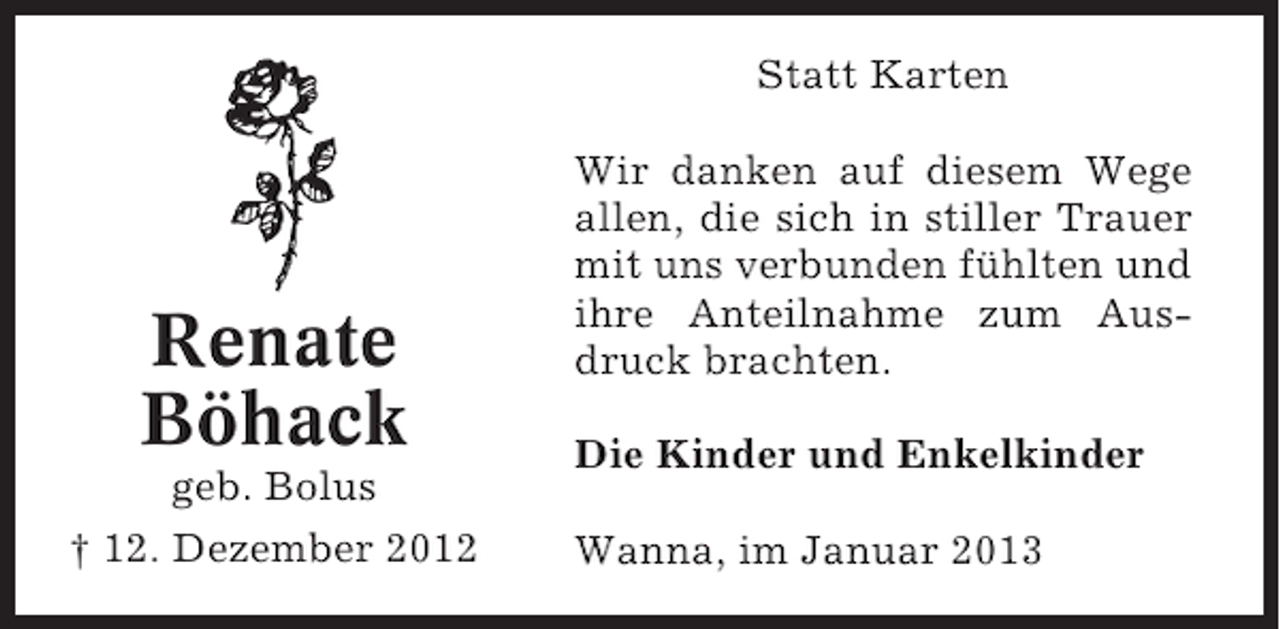 <p>Statt Karten</p><p>Renate<br />Böhack<br />geb. Bolus<br />† 12. Dezember 2012</p><p>Wir danken auf diesem Wege<br />allen, die sich in stiller Trauer<br />mit uns verbunden fühlten und<br />ihre Anteilnahme zum Ausdruck brachten.<br />Die Kinder und Enkelkinder<br />Wanna, im Januar 2013</p>