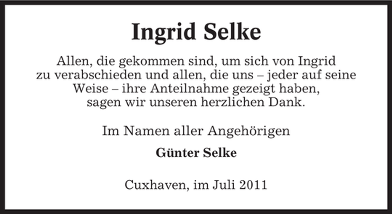 <p>Ingrid Selke<br />Allen, die gekommen sind, um sich von Ingrid<br />zu verabschieden und allen, die uns – jeder auf seine<br />Weise – ihre Anteilnahme gezeigt haben,<br />sagen wir unseren herzlichen Dank.</p><p>Im Namen aller Angehörigen<br />Günter Selke<br />Cuxhaven, im Juli 2011</p>