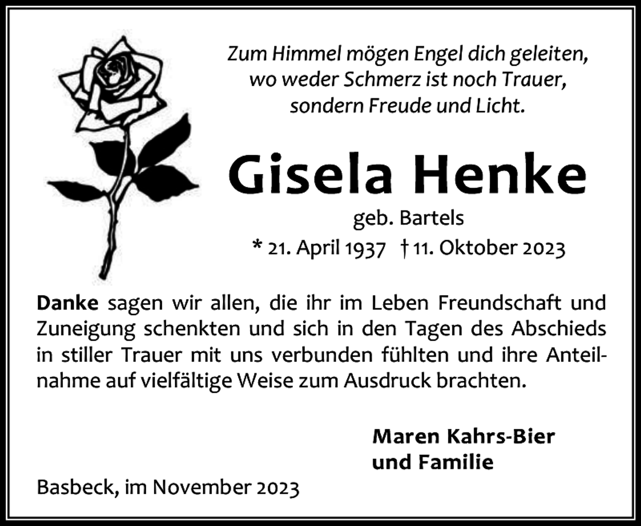 <p>Zum Himmel mögen Engel dich geleiten,<br />wo weder Schmerz ist noch Trauer,<br />sondern Freude und Licht.</p><p>geb. Bartels<br />* 21. April 1937 † 11. Oktober 2023<br />Danke sagen wir allen, die ihr im Leben Freundschaft und<br />Zuneigung schenkten und sich in den Tagen des Abschieds<br />in stiller Trauer mit uns verbunden fühlten und ihre Anteil‐<br />nahme auf vielfältige Weise zum Ausdruck brachten.</p><p>Basbeck, im November 2023</p>