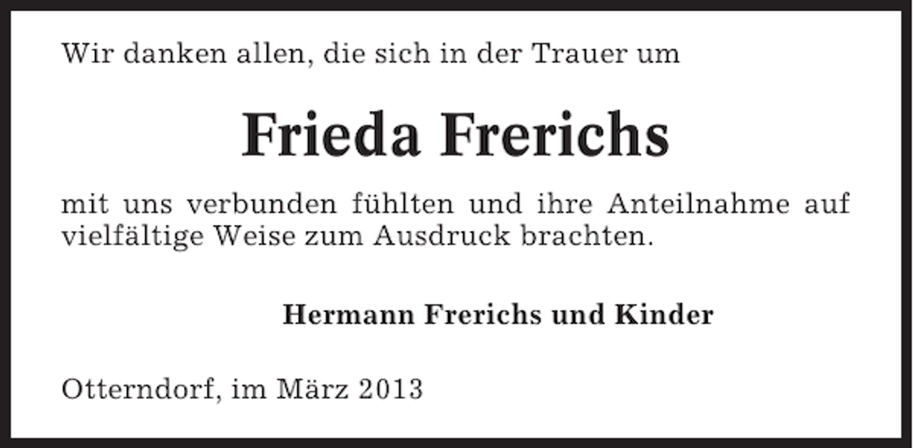 <p>Wir danken allen, die sich in der Trauer um</p><p>Frieda Frerichs<br />mit uns verbunden fühlten und ihre Anteilnahme auf<br />vielfältige Weise zum Ausdruck brachten.<br />Hermann Frerichs und Kinder<br />Otterndorf, im März 2013</p>