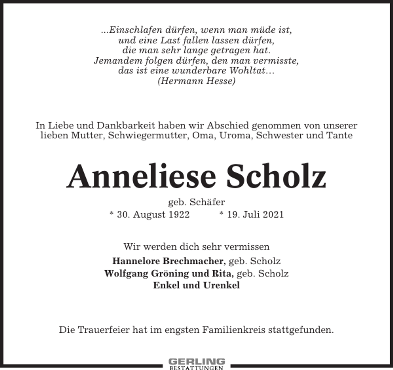 <p>...Einschlafen dürfen, wenn man müde ist,<br />und eine Last fallen lassen dürfen,<br />die man sehr lange getragen hat.<br />Jemandem folgen dürfen, den man vermisste,<br />das ist eine wunderbare Wohltat…<br />(Hermann Hesse)</p><p>In Liebe und Dankbarkeit haben wir Abschied genommen von unserer<br />lieben Mutter, Schwiegermutter, Oma, Uroma, Schwester und Tante</p><p>Anneliese Scholz<br />geb. Schäfer<br />* 30. August 1922<br />* 19. Juli 2021<br />Wir werden dich sehr vermissen<br />Hannelore Brechmacher, geb. Scholz<br />Wolfgang Gröning und Rita, geb. Scholz<br />Enkel und Urenkel</p><p>Die Trauerfeier hat im engsten Familienkreis stattgefunden.</p>