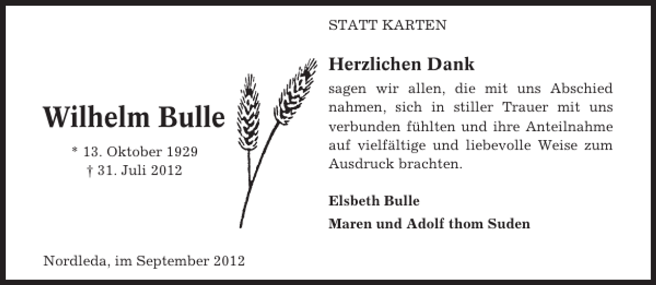 <p>STATT KARTEN</p><p>Herzlichen Dank</p><p>Wilhelm Bulle<br />* 13. Oktober 1929<br />† 31. Juli 2012</p><p>sagen wir allen, die mit uns Abschied<br />nahmen, sich in stiller Trauer mit uns<br />verbunden fühlten und ihre Anteilnahme<br />auf vielfältige und liebevolle Weise zum<br />Ausdruck brachten.<br />Elsbeth Bulle<br />Maren und Adolf thom Suden</p><p>Nordleda, im September 2012</p>