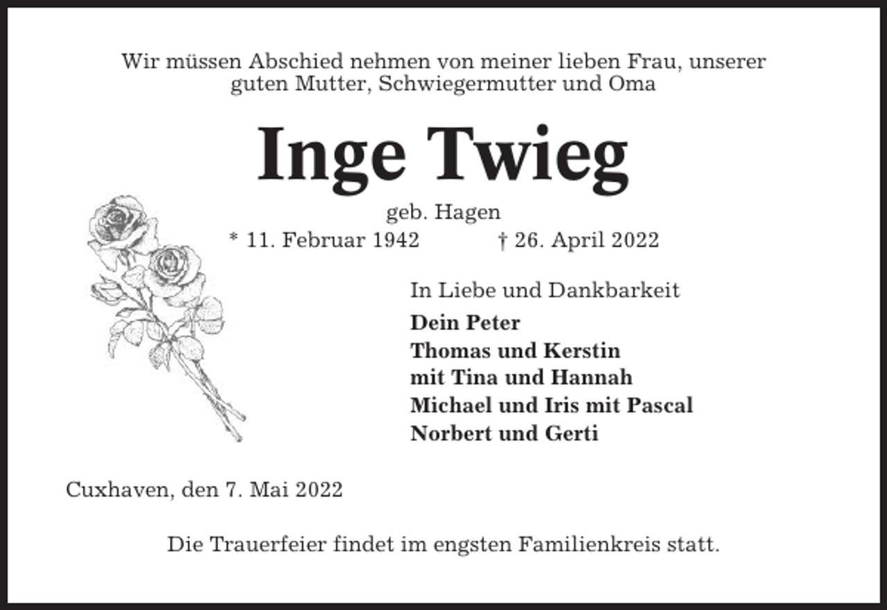 <p>Wir müssen Abschied nehmen von meiner lieben Frau, unserer<br />guten Mutter, Schwiegermutter und Oma</p><p>Inge Twieg<br />geb. Hagen<br />* 11. Februar 1942<br />† 26. April 2022<br />In Liebe und Dankbarkeit<br />Dein Peter<br />Thomas und Kerstin<br />mit Tina und Hannah<br />Michael und Iris mit Pascal<br />Norbert und Gerti<br />Cuxhaven, den 7. Mai 2022<br />Die Trauerfeier findet im engsten Familienkreis statt.</p>