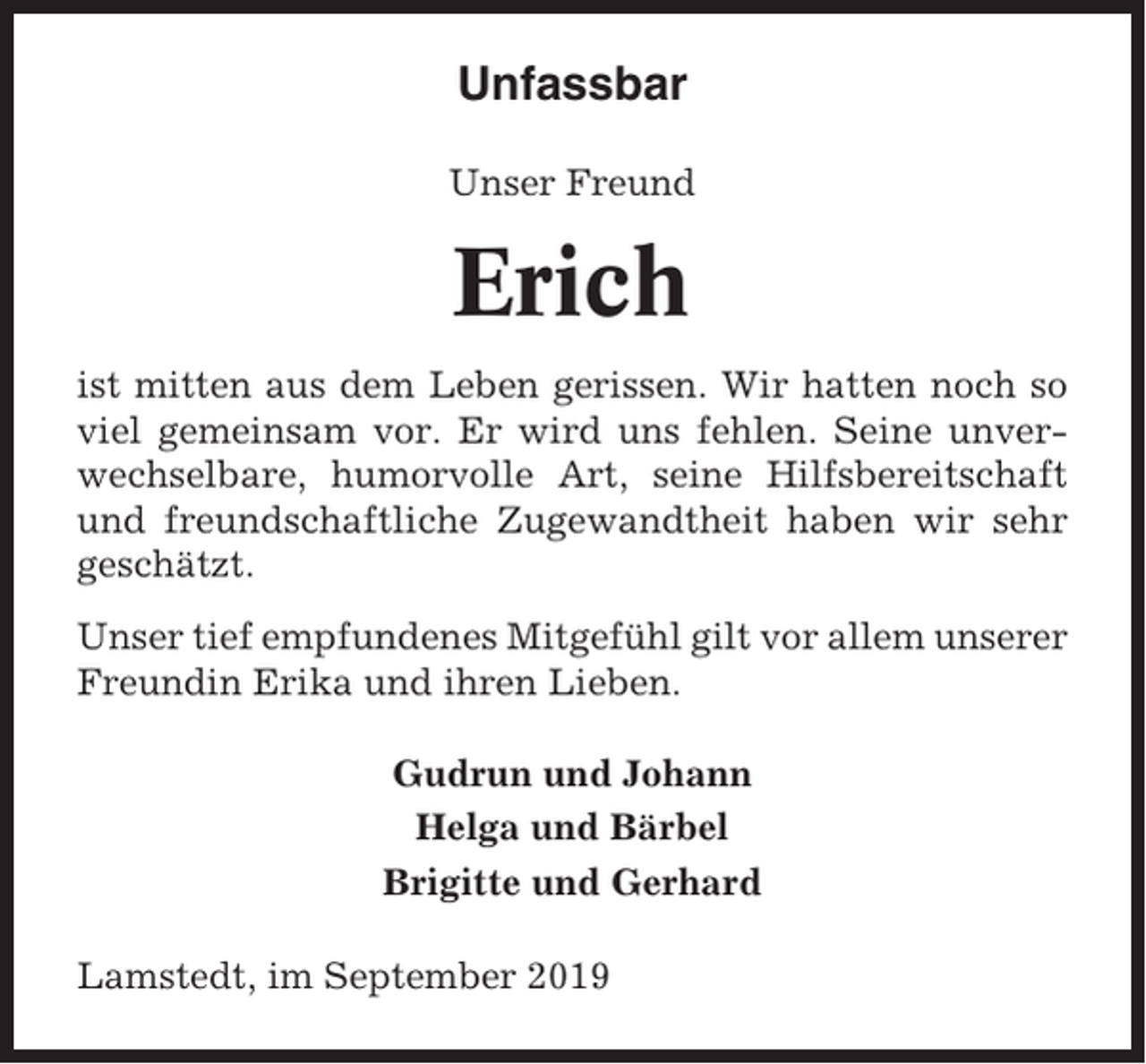 <p>Unfassbar<br />Unser Freund</p><p>Erich<br />ist mitten aus dem Leben gerissen. Wir hatten noch so<br />viel gemeinsam vor. Er wird uns fehlen. Seine unverwechselbare, humorvolle Art, seine Hilfsbereitschaft<br />und freundschaftliche Zugewandtheit haben wir sehr<br />geschätzt.<br />Unser tief empfundenes Mitgefühl gilt vor allem unserer<br />Freundin Erika und ihren Lieben.<br />Gudrun und Johann<br />Helga und Bärbel<br />Brigitte und Gerhard<br />Lamstedt, im September 2019</p>