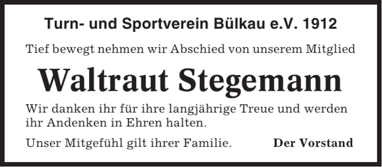 <p>Turn- und Sportverein Bülkau e.V. 1912<br />Tief bewegt nehmen wir Abschied von unserem Mitglied</p><p>Waltraut Stegemann<br />Wir danken ihr für ihre langjährige Treue und werden<br />ihr Andenken in Ehren halten.<br />Unser Mitgefühl gilt ihrer Familie.</p><p>Der Vorstand</p>