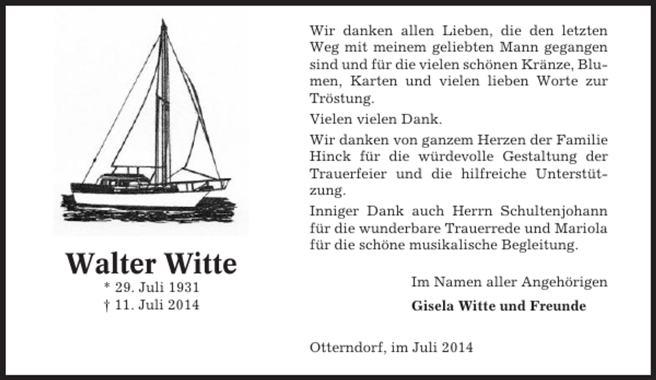 <p>Walter Witte<br />* 29. Juli 1931<br />† 11. Juli 2014</p><p>Wir danken allen Lieben, die den letzten<br />Weg mit meinem geliebten Mann gegangen<br />sind und für die vielen schönen Kränze, Blumen, Karten und vielen lieben Worte zur<br />Tröstung.<br />Vielen vielen Dank.<br />Wir danken von ganzem Herzen der Familie<br />Hinck für die würdevolle Gestaltung der<br />Trauerfeier und die hilfreiche Unterstützung.<br />Inniger Dank auch Herrn Schultenjohann<br />für die wunderbare Trauerrede und Mariola<br />für die schöne musikalische Begleitung.<br />Im Namen aller Angehörigen<br />Gisela Witte und Freunde<br />Otterndorf, im Juli 2014</p>