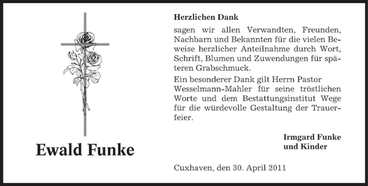 <p>Herzlichen Dank sagen wir allen Verwandten, Freunden, Nachbarn und Bekannten für die vielen Beweise herzlicher Anteilnahme durch Wort, Schrift, Blumen und Zuwendungen für späteren Grabschmuck. Ein besonderer Dank gilt Herrn Pastor Wesselmann-Mahler für seine tröstlichen Worte und dem Bestattungsinstitut Wege für die würdevolle Gestaltung der Trauerfeier. Irmgard Funke und Kinder Cuxhaven, den 30. April 2011</p><p>Ewald Funke</p>