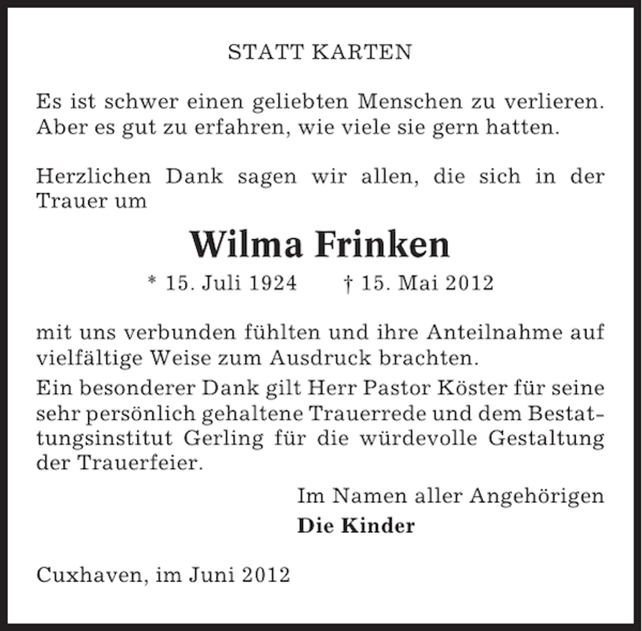 <p>STATT KARTEN<br />Es ist schwer einen geliebten Menschen zu verlieren.<br />Aber es gut zu erfahren, wie viele sie gern hatten.<br />Herzlichen Dank sagen wir allen, die sich in der<br />Trauer um</p><p>Wilma Frinken<br />* 15. Juli 1924</p><p>† 15. Mai 2012</p><p>mit uns verbunden fühlten und ihre Anteilnahme auf<br />vielfältige Weise zum Ausdruck brachten.<br />Ein besonderer Dank gilt Herr Pastor Köster für seine<br />sehr persönlich gehaltene Trauerrede und dem Bestattungsinstitut Gerling für die würdevolle Gestaltung<br />der Trauerfeier.<br />Im Namen aller Angehörigen<br />Die Kinder<br />Cuxhaven, im Juni 2012</p>