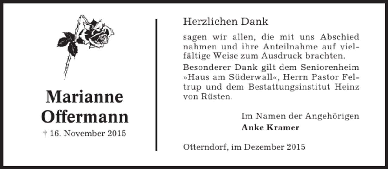 <p>Herzlichen Dank</p><p>Marianne<br />Offermann<br />† 16. November 2015</p><p>sagen wir allen, die mit uns Abschied<br />nahmen und ihre Anteilnahme auf vielfältige Weise zum Ausdruck brachten.<br />Besonderer Dank gilt dem Seniorenheim<br />»Haus am Süderwall«, Herrn Pastor Feltrup und dem Bestattungsinstitut Heinz<br />von Rüsten.<br />Im Namen der Angehörigen<br />Anke Kramer<br />Otterndorf, im Dezember 2015</p>
