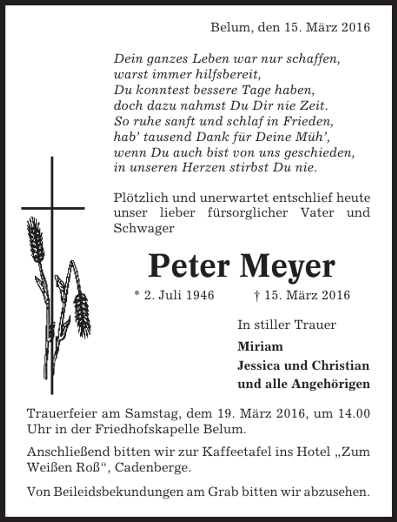 <p>Belum, den 15. März 2016<br />Dein ganzes Leben war nur schaffen,<br />warst immer hilfsbereit,<br />Du konntest bessere Tage haben,<br />doch dazu nahmst Du Dir nie Zeit.<br />So ruhe sanft und schlaf in Frieden,<br />hab’ tausend Dank für Deine Müh’,<br />wenn Du auch bist von uns geschieden,<br />in unseren Herzen stirbst Du nie.<br />Plötzlich und unerwartet entschlief heute<br />unser lieber fürsorglicher Vater und<br />Schwager</p><p>Peter Meyer<br />* 2. Juli 1946</p><p>† 15. März 2016<br />In stiller Trauer<br />Miriam<br />Jessica und Christian<br />und alle Angehörigen</p><p>Trauerfeier am Samstag, dem 19. März 2016, um 14.00<br />Uhr in der Friedhofskapelle Belum.<br />Anschließend bitten wir zur Kaffeetafel ins Hotel „Zum<br />Weißen Roß“, Cadenberge.<br />Von Beileidsbekundungen am Grab bitten wir abzusehen.</p>