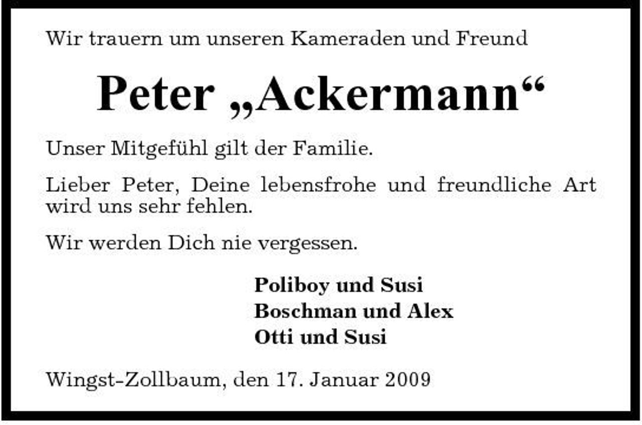 <p>Wir trauern um unseren Kameraden und Freund</p><p>Peter „Ackermann“<br />Unser Mitgefühl gilt der Familie. Lieber Peter, Deine lebensfrohe und freundliche Art wird uns sehr fehlen. Wir werden Dich nie vergessen. Poliboy und Susi Boschman und Alex Otti und Susi Wingst-Zollbaum, den 17. Januar 2009</p>