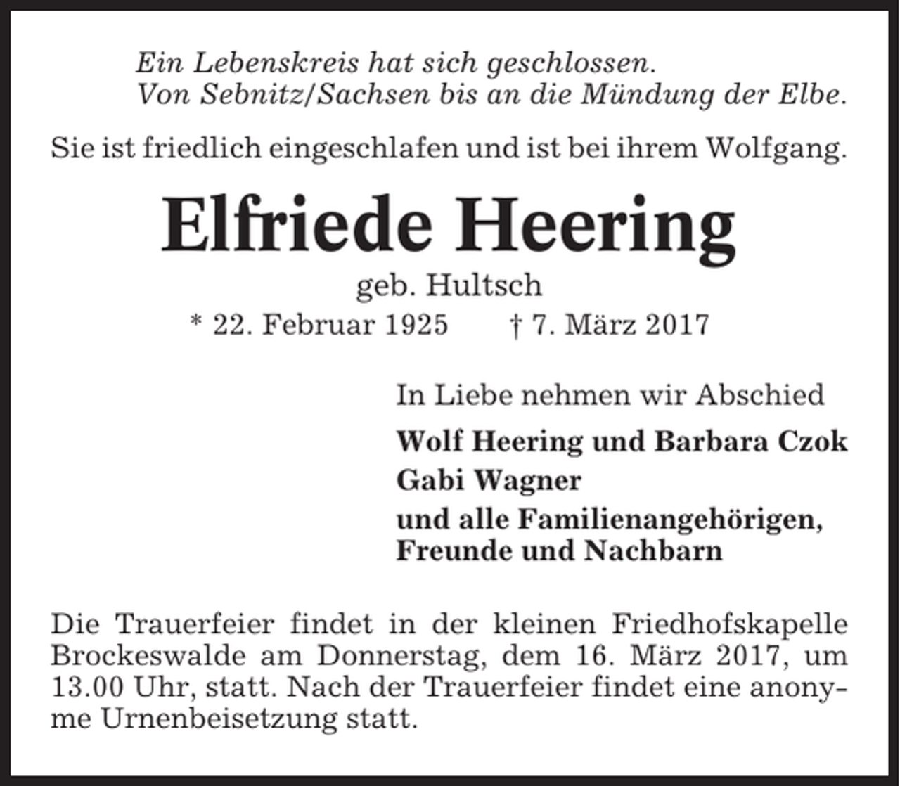 <p>Ein Lebenskreis hat sich geschlossen.<br />Von Sebnitz/Sachsen bis an die Mündung der Elbe.<br />Sie ist friedlich eingeschlafen und ist bei ihrem Wolfgang.</p><p>Elfriede Heering<br />geb. Hultsch<br />* 22. Februar 1925</p><p>† 7. März 2017</p><p>In Liebe nehmen wir Abschied<br />Wolf Heering und Barbara Czok<br />Gabi Wagner<br />und alle Familienangehörigen,<br />Freunde und Nachbarn<br />Die Trauerfeier findet in der kleinen Friedhofskapelle<br />Brockeswalde am Donnerstag, dem 16. März 2017, um<br />13.00 Uhr, statt. Nach der Trauerfeier findet eine anonyme Urnenbeisetzung statt.</p>
