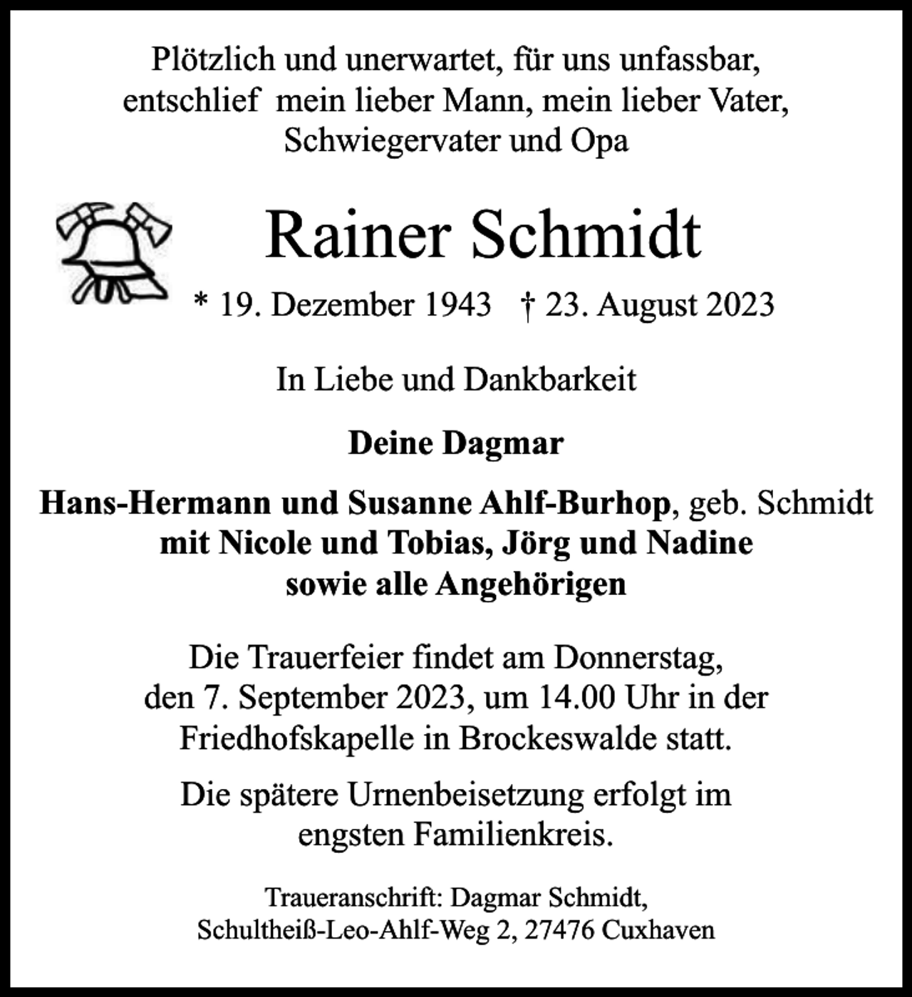 <p>Plötzlich und unerwartet, für uns unfassbar,<br />entschlief mein lieber Mann, mein lieber Vater,<br />Schwiegervater und Opa</p><p>Rainer Schmidt<br />* 19. Dezember 1943 † 23. August 2023<br />In Liebe und Dankbarkeit<br />Deine Dagmar<br />Hans-Hermann und Susanne Ahlf-Burhop, geb. Schmidt<br />mit Nicole und Tobias, Jörg und Nadine<br />sowie alle Angehörigen<br />Die Trauerfeier findet am Donnerstag,<br />den 7. September 2023, um 14.00 Uhr in der<br />Friedhofskapelle in Brockeswalde statt.<br />Die spätere Urnenbeisetzung erfolgt im<br />engsten Familienkreis.<br />Traueranschrift: Dagmar Schmidt,<br />Schultheiß-Leo-Ahlf-Weg 2, 27476 Cuxhaven</p>