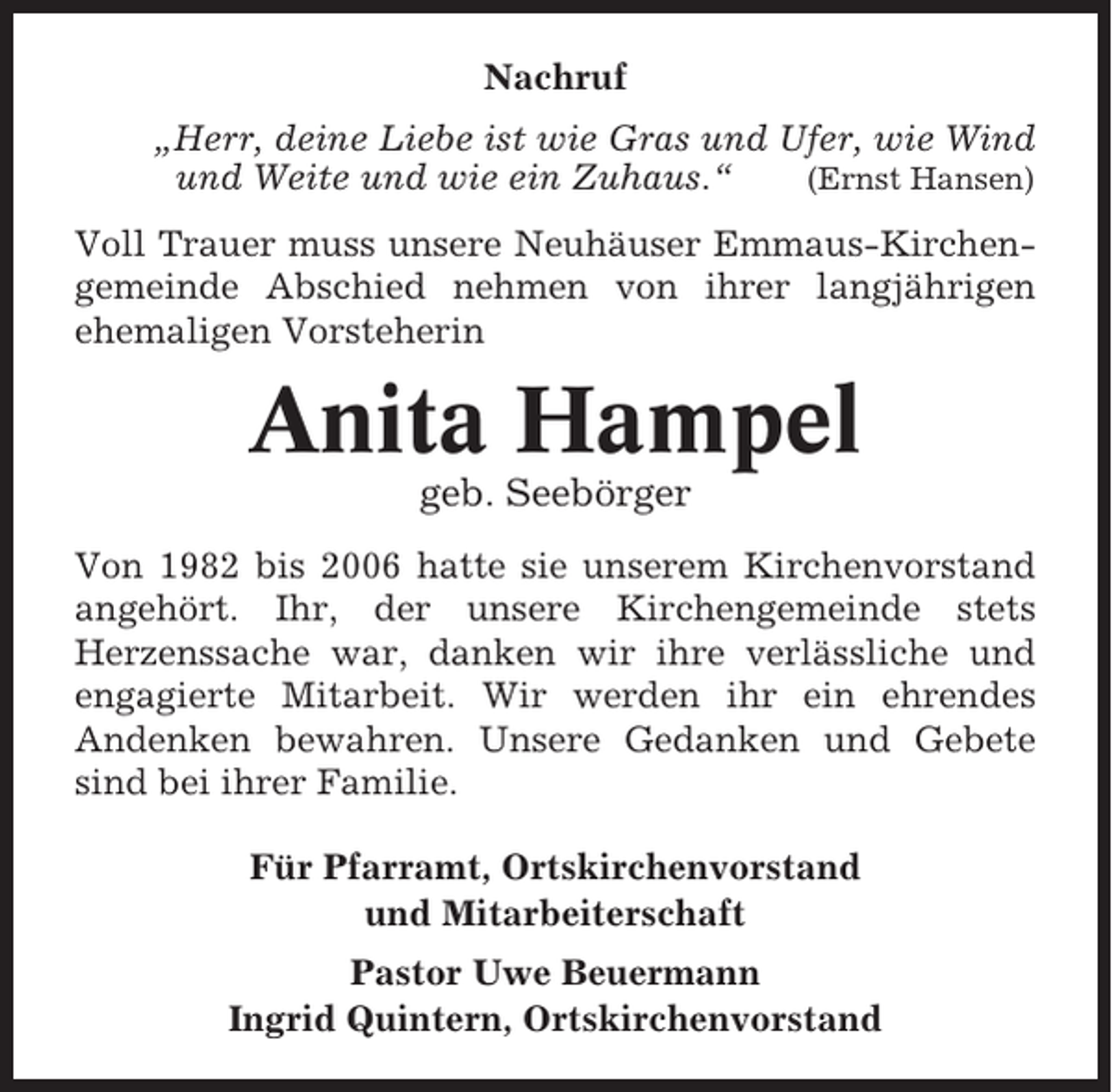 <p>Nachruf<br />„Herr, deine Liebe ist wie Gras und Ufer, wie Wind<br />und Weite und wie ein Zuhaus.“<br />(Ernst Hansen)<br />Voll Trauer muss unsere Neuhäuser Emmaus-Kirchengemeinde Abschied nehmen von ihrer langjährigen<br />ehemaligen Vorsteherin</p><p>Anita Hampel<br />geb. Seebörger<br />Von 1982 bis 2006 hatte sie unserem Kirchenvorstand<br />angehört. Ihr, der unsere Kirchengemeinde stets<br />Herzenssache war, danken wir ihre verlässliche und<br />engagierte Mitarbeit. Wir werden ihr ein ehrendes<br />Andenken bewahren. Unsere Gedanken und Gebete<br />sind bei ihrer Familie.<br />Für Pfarramt, Ortskirchenvorstand<br />und Mitarbeiterschaft<br />Pastor Uwe Beuermann<br />Ingrid Quintern, Ortskirchenvorstand</p>