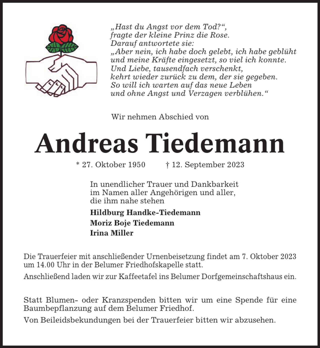 <p>„Hast du Angst vor dem Tod?“,<br />fragte der kleine Prinz die Rose.<br />Darauf antwortete sie:<br />„Aber nein, ich habe doch gelebt, ich habe geblüht<br />und meine Kräfte eingesetzt, so viel ich konnte.<br />Und Liebe, tausendfach verschenkt,<br />kehrt wieder zurück zu dem, der sie gegeben.<br />So will ich warten auf das neue Leben<br />und ohne Angst und Verzagen verblühen.“<br />Wir nehmen Abschied von</p><p>Andreas Tiedemann<br />* 27. Oktober 1950</p><p>† 12. September 2023</p><p>In unendlicher Trauer und Dankbarkeit<br />im Namen aller Angehörigen und aller,<br />die ihm nahe stehen<br />Hildburg Handke-Tiedemann<br />Moriz Boje Tiedemann<br />Irina Miller<br />Die Trauerfeier mit anschließender Urnenbeisetzung findet am 7. Oktober 2023<br />um 14.00 Uhr in der Belumer Friedhofskapelle statt.<br />Anschließend laden wir zur Kaffeetafel ins Belumer Dorfgemeinschaftshaus ein.<br />Statt Blumen- oder Kranzspenden bitten wir um eine Spende für eine<br />Baumbepflanzung auf dem Belumer Friedhof.<br />Von Beileidsbekundungen bei der Trauerfeier bitten wir abzusehen.</p>