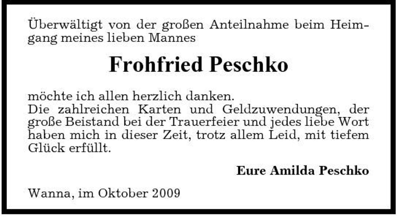 <p>Überwältigt von der großen Anteilnahme beim Heimgang meines lieben Mannes</p><p>Frohfried Peschko<br />möchte ich allen herzlich danken. Die zahlreichen Karten und Geldzuwendungen, der große Beistand bei der Trauerfeier und jedes liebe Wort haben mich in dieser Zeit, trotz allem Leid, mit tiefem Glück erfüllt. Eure Amilda Peschko Wanna, im Oktober 2009</p>