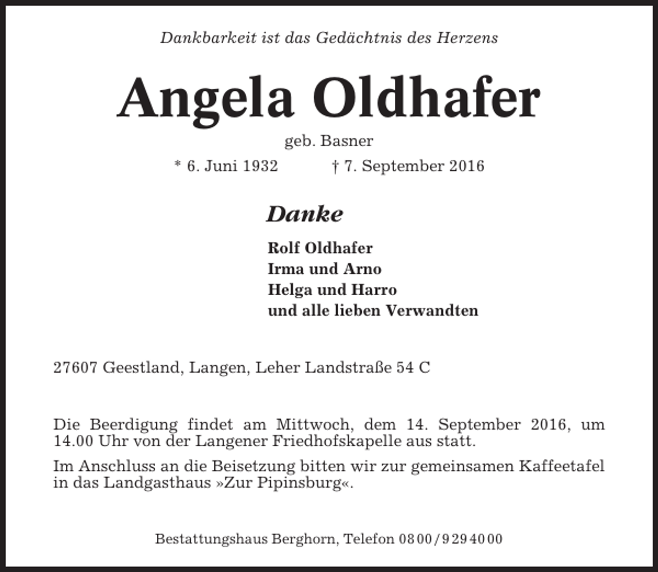 <p>Dankbarkeit ist das Gedächtnis des Herzens</p><p>Angela Oldhafer<br />geb. Basner<br />* 6. Juni 1932<br />† 7. September 2016</p><p>Danke<br />Rolf Oldhafer<br />Irma und Arno<br />Helga und Harro<br />und alle lieben Verwandten</p><p>27607 Geestland, Langen, Leher Landstraße 54 C</p><p>Die Beerdigung findet am Mittwoch, dem 14. September 2016, um<br />14.00 Uhr von der Langener Friedhofskapelle aus statt.<br />Im Anschluss an die Beisetzung bitten wir zur gemeinsamen Kaffeetafel<br />in das Landgasthaus »Zur Pipinsburg«.</p><p>Bestattungshaus Berghorn, Telefon 08 00 / 9 29 40</p>