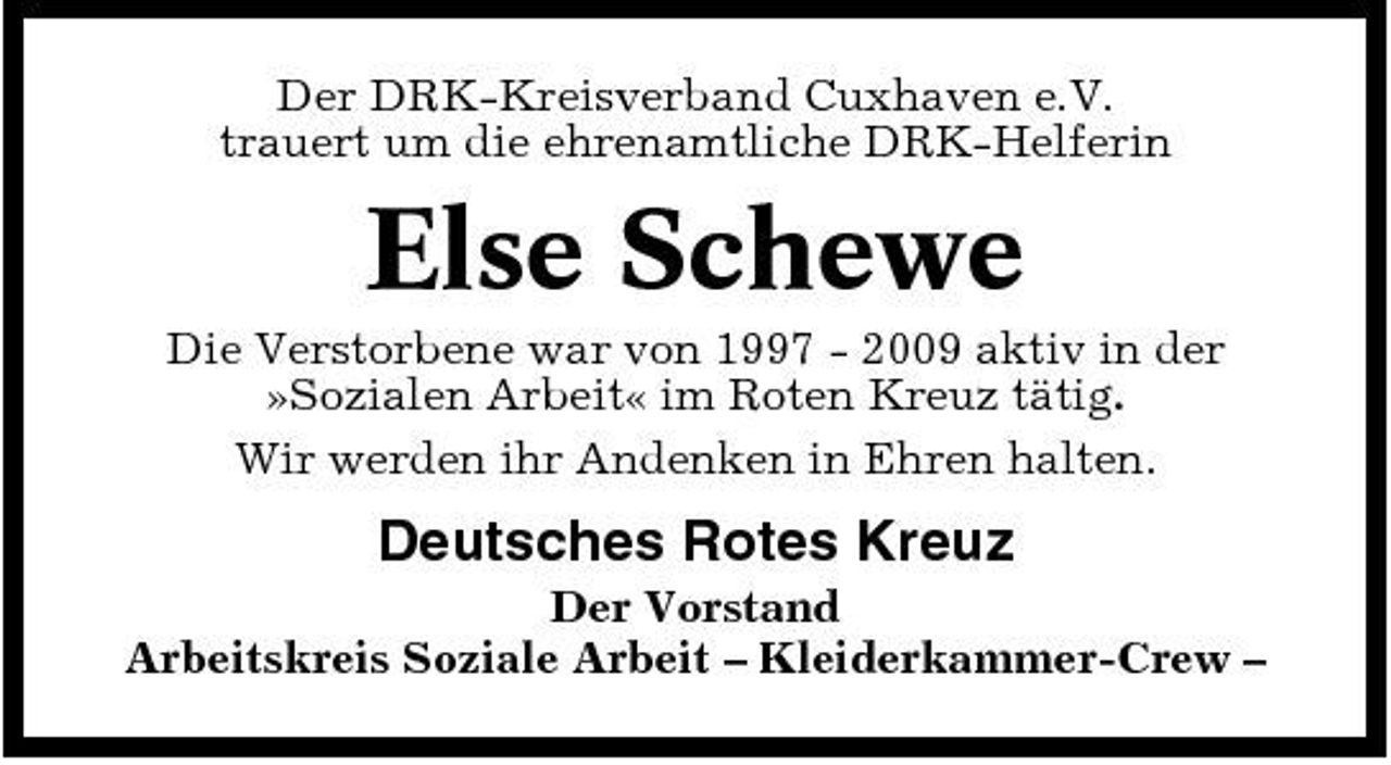 <p>Der DRK-Kreisverband Cuxhaven e.V. trauert um die ehrenamtliche DRK-Helferin</p><p>Else Schewe<br />Die Verstorbene war von 1997 - 2009 aktiv in der »Sozialen Arbeit« im Roten Kreuz tätig. Wir werden ihr Andenken in Ehren halten.</p><p>Deutsches Rotes Kreuz<br />Der Vorstand Arbeitskreis Soziale Arbeit – Kleiderkammer-Crew –</p>