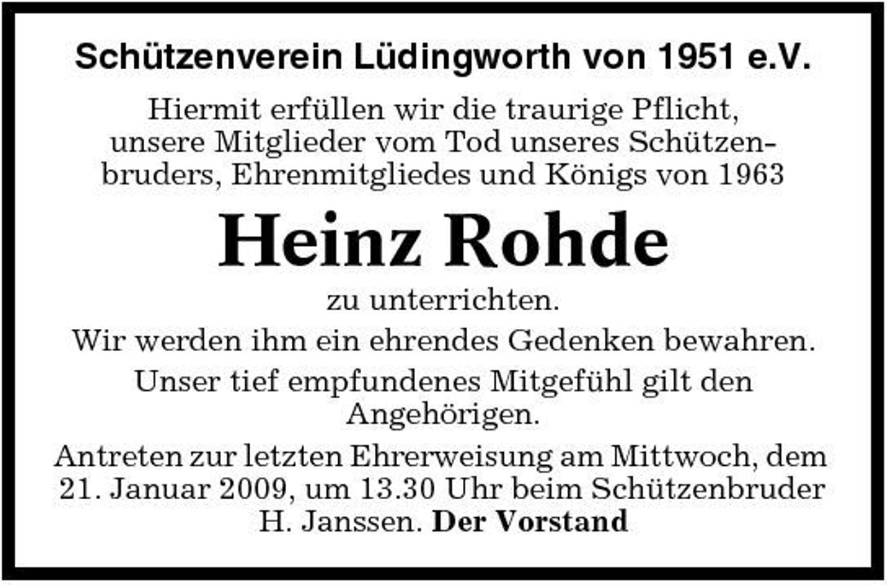 <p>Schützenverein Lüdingworth von 1951 e.V.<br />Hiermit erfüllen wir die traurige Pflicht, unsere Mitglieder vom Tod unseres Schützenbruders, Ehrenmitgliedes und Königs von 1963</p><p>Heinz Rohde<br />zu unterrichten. Wir werden ihm ein ehrendes Gedenken bewahren. Unser tief empfundenes Mitgefühl gilt den Angehörigen. Antreten zur letzten Ehrerweisung am Mittwoch, dem 21. Januar 2009, um 13.30 Uhr beim Schützenbruder H. Janssen. Der Vorstand</p>