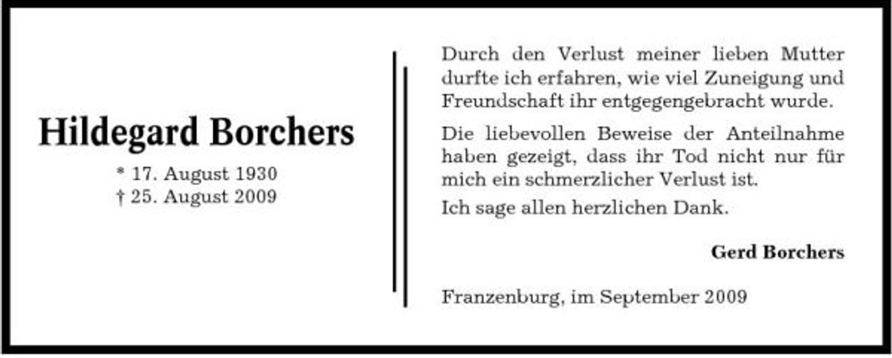 <p>Durch den Verlust meiner lieben Mutter durfte ich erfahren, wie viel Zuneigung und Freundschaft ihr entgegengebracht wurde.</p><p>Hildegard Borchers<br />* 17. August 1930 † 25. August 2009</p><p>Die liebevollen Beweise der Anteilnahme haben gezeigt, dass ihr Tod nicht nur für mich ein schmerzlicher Verlust ist. Ich sage allen herzlichen Dank. Gerd Borchers Franzenburg, im September 2009</p>