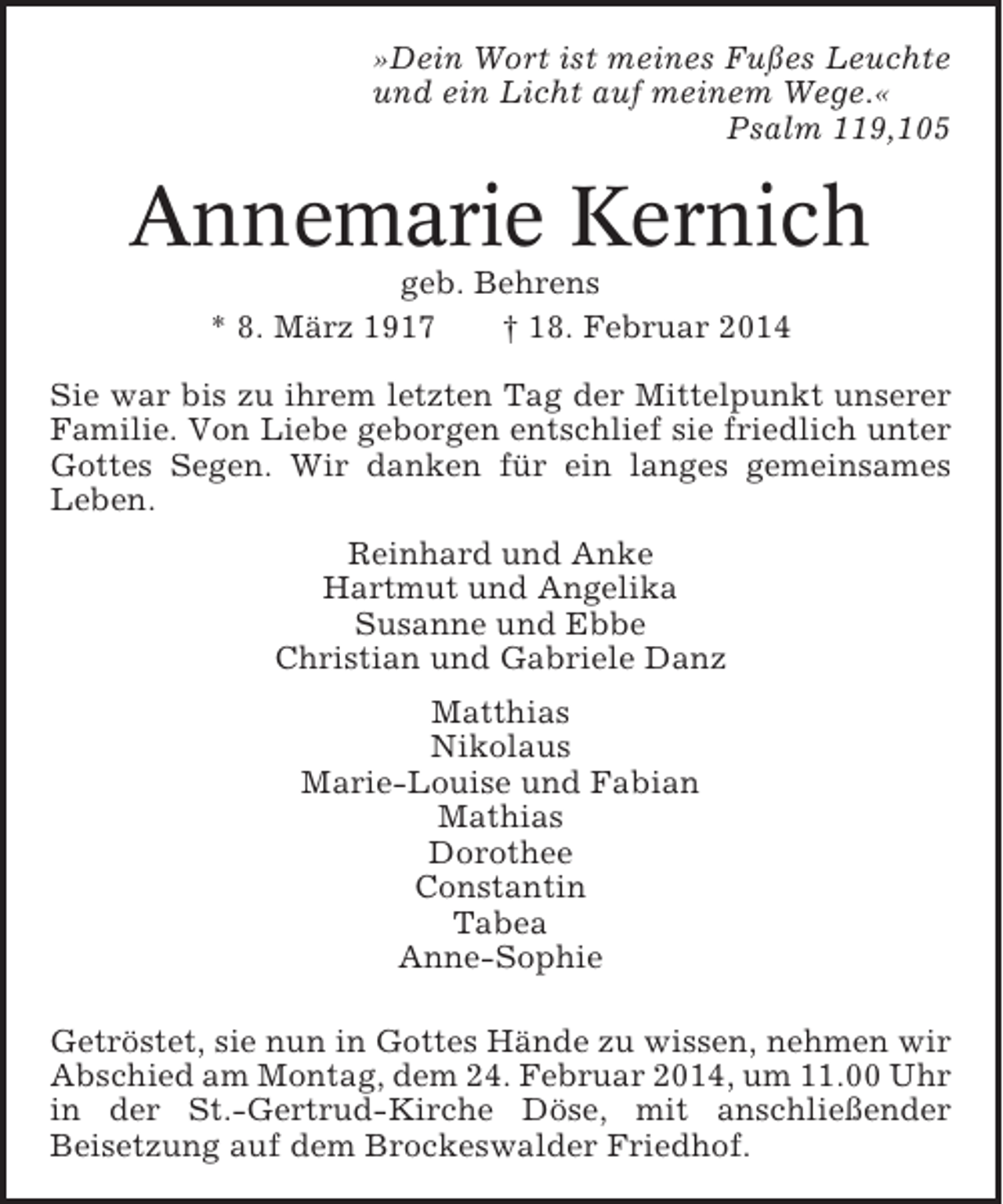 <p>»Dein Wort ist meines Fußes Leuchte<br />und ein Licht auf meinem Wege.«<br />Psalm 119,105</p><p>Annemarie Kernich<br />geb. Behrens<br />* 8. März 1917<br />† 18. Februar 2014<br />Sie war bis zu ihrem letzten Tag der Mittelpunkt unserer<br />Familie. Von Liebe geborgen entschlief sie friedlich unter<br />Gottes Segen. Wir danken für ein langes gemeinsames<br />Leben.<br />Reinhard und Anke<br />Hartmut und Angelika<br />Susanne und Ebbe<br />Christian und Gabriele Danz<br />Matthias<br />Nikolaus<br />Marie-Louise und Fabian<br />Mathias<br />Dorothee<br />Constantin<br />Tabea<br />Anne-Sophie<br />Getröstet, sie nun in Gottes Hände zu wissen, nehmen wir<br />Abschied am Montag, dem 24. Februar 2014, um 11.00 Uhr<br />in der St.-Gertrud-Kirche Döse, mit anschließender<br />Beisetzung auf dem Brockeswalder Friedhof.</p>