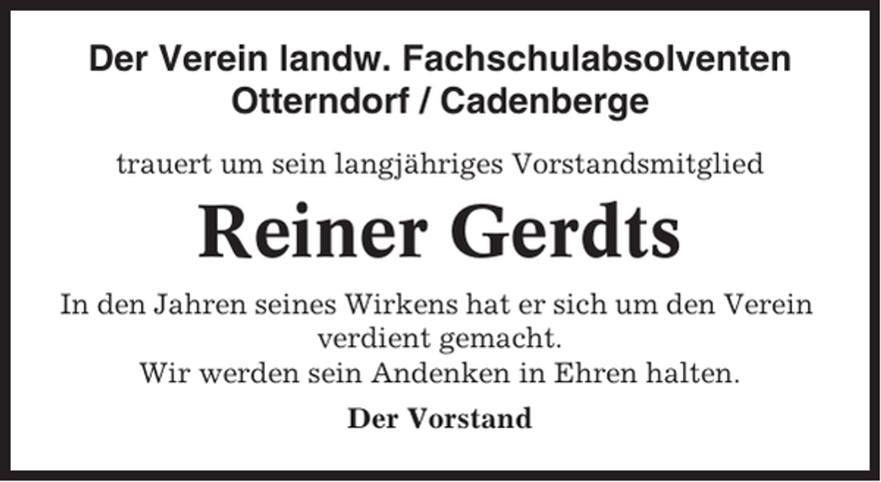 <p>Der Verein landw. Fachschulabsolventen<br />Otterndorf / Cadenberge<br />trauert um sein langjähriges Vorstandsmitglied</p><p>Reiner Gerdts<br />In den Jahren seines Wirkens hat er sich um den Verein<br />verdient gemacht.<br />Wir werden sein Andenken in Ehren halten.<br />Der Vorstand</p>