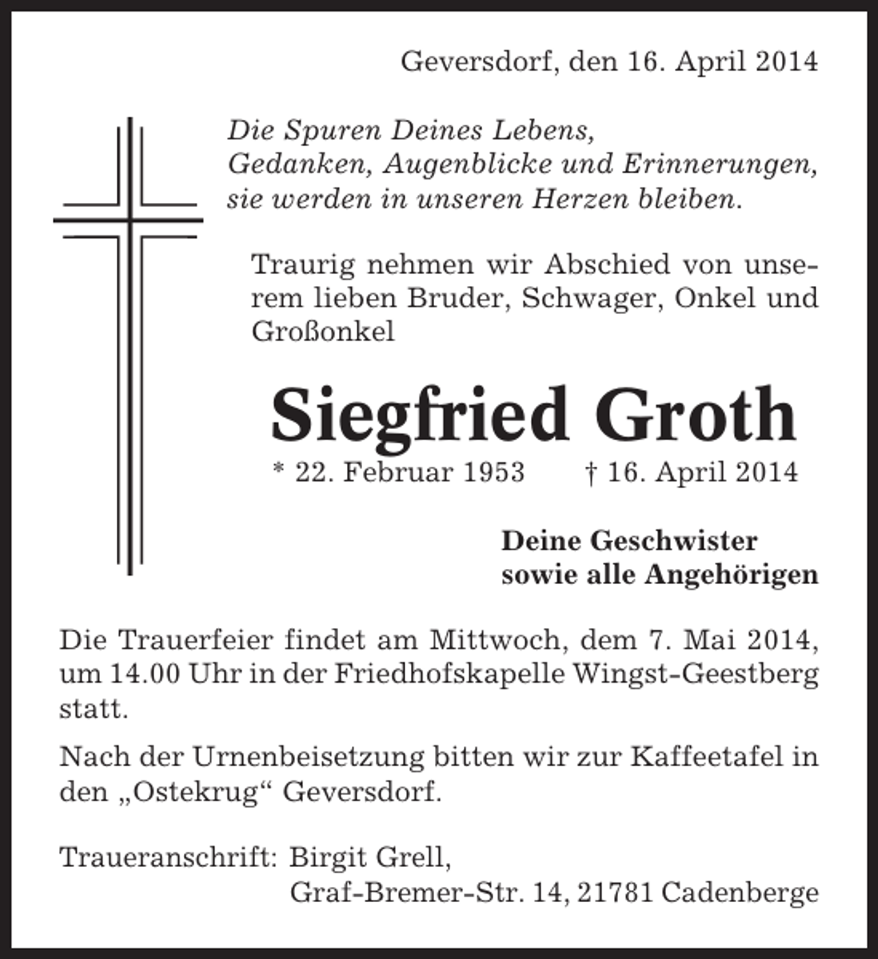<p>Geversdorf, den 16. April 2014<br />Die Spuren Deines Lebens,<br />Gedanken, Augenblicke und Erinnerungen,<br />sie werden in unseren Herzen bleiben.<br />Traurig nehmen wir Abschied von unserem lieben Bruder, Schwager, Onkel und<br />Großonkel</p><p>Siegfried Groth<br />* 22. Februar 1953</p><p>† 16. April 2014</p><p>Deine Geschwister<br />sowie alle Angehörigen<br />Die Trauerfeier findet am Mittwoch, dem 7. Mai 2014,<br />um 14.00 Uhr in der Friedhofskapelle Wingst-Geestberg<br />statt.<br />Nach der Urnenbeisetzung bitten wir zur Kaffeetafel in<br />den „Ostekrug“ Geversdorf.<br />Traueranschrift: Birgit Grell,<br />Graf-Bremer-Str. 14, 21781 Cadenberge</p>